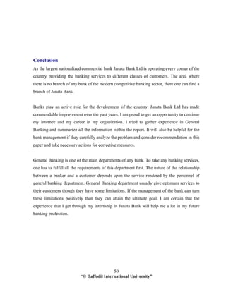 “© Daffodil International University”
50
Conclusion
As the largest nationalized commercial bank Janata Bank Ltd is operating every corner of the
country providing the banking services to different classes of customers. The area where
there is no branch of any bank of the modern competitive banking sector, there one can find a
branch of Janata Bank.
Banks play an active role for the development of the country. Janata Bank Ltd has made
commendable improvement over the past years. I am proud to get an opportunity to continue
my internee and my career in my organization. I tried to gather experience in General
Banking and summarize all the information within the report. It will also be helpful for the
bank management if they carefully analyze the problem and consider recommendation in this
paper and take necessary actions for corrective measures.
General Banking is one of the main departments of any bank. To take any banking services,
one has to fulfill all the requirements of this department first. The nature of the relationship
between a banker and a customer depends upon the service rendered by the personnel of
general banking department. General Banking department usually give optimum services to
their customers though they have some limitations. If the management of the bank can turn
these limitations positively then they can attain the ultimate goal. I am certain that the
experience that I get through my internship in Janata Bank will help me a lot in my future
banking profession.
 