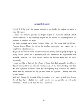 iv
Acknowledgement
First of all I like to give the greatest gratitude to my almighty for making me enable to
make this report.
I express my heartiest gratitude and deepest respect to my teacher SHEIKH ABDUR
RAHIM supervisor of my internship program for his brilliant and excellent guidance and
assistance to complete this report.
My sincere gratitude go to senior Executive officer, of The Janata Bank Ltd, Mirpur-1
Corporate Branch, Dhaka for giving the excellent opportunity and support me to
complete my internship report.
He guided me from the initial conceptualization to planning and designing the report. My
faculty advisor guided me in proceeding with the report works. He suggested me with
additional directions. For them I could complete my internship along with this report
successfully.
I would also like to thank all the officials of Janata Bank Ltd., especially the officer in
Deposit section, officers in bills and remittance dept. of the branch. Working with them
Has been a pleasant experience. From the very beginning they welcomed me cordially,
Which made my internship and my job much easier and enjoyable. I warmly thank them
for their support.
And, lastly I would like to thank all the respondents of my survey at desk of the Branch.
Out of their busy schedule they made time for me and provided me with useful
information. I thank all of them for their cooperation.
 