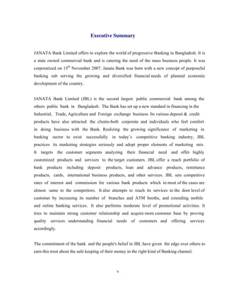 v
Executive Summary
JANATA Bank Limited offers to explore the world of progressive Banking in Bangladesh. It is
a state owned commercial bank and is catering the need of the mass business people. It was
corporatized on 15th
November 2007. Janata Bank was born with a new concept of purposeful
banking sub serving the growing and diversified financial needs of planned economic
development of the country.
JANATA Bank Limited (JBL) is the second largest public commercial bank among the
others public bank in Bangladesh. The Bank has set up a new standard in financing in the
Industrial, Trade, Agriculture and Foreign exchange business. Its various deposit & credit
products have also attracted the clients-both corporate and individuals who feel comfort
in doing business with the Bank. Realizing the growing significance of marketing in
banking sector to exist successfully in today’s competitive banking industry, JBL
practices its marketing strategies seriously and adopt proper elements of marketing mix.
It targets the customer segments analyzing their financial need and offer highly
customized products and services to the target customers. JBL offer a reach portfolio of
bank products including deposit products, loan and advance products, remittance
products, cards, international business products, and other services. JBL sets competitive
rates of interest and commission for various bank products which in most of the cases are
almost same to the competitors. It also attempts to reach its services to the door level of
customer by increasing its number of branches and ATM booths, and extending mobile
and online banking services. It also performs moderate level of promotional activities. It
tries to maintain strong customer relationship and acquire more customer base by proving
quality services understanding financial needs of customers and offering services
accordingly.
The commitment of the bank and the people's belief in JBL have given the edge over others to
earn this trust about the safe keeping of their money in the right kind of Banking channel.
 