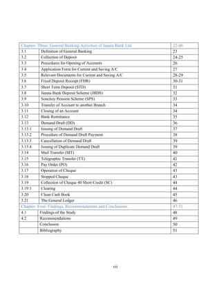 vii
Chapter- Three: General Banking Activities of Janata Bank Ltd. 22-46
3.1 Definition of General Banking 23
3.2 Collection of Deposit 24-25
3.3 Procedures for Opening of Accounts 26
3.4 Application Form for Current and Saving A/C 27
3.5 Relevant Documents for Current and Saving A/C 28-29
3.6 Fixed Deposit Receipt (FDR) 30-31
3.7 Short Term Deposit (STD) 31
3.8 Janata Bank Deposit Scheme (JBDS) 32
3.9 Sonchoy Pension Scheme (SPS) 33
3.10 Transfer of Account to another Branch 34
3.11 Closing of an Account 34
3.12 Bank Remittance 35
3.13 Demand Draft (DD) 36
3.13.1 Issuing of Demand Draft 37
3.13.2 Procedure of Demand Draft Payment 38
3.13.3 Cancellation of Demand Draft 39
3.13.4 Issuing of Duplicate Demand Draft 39
3.14 Mail Transfer (MT) 40
3.15 Telegraphic Transfer (TT) 41
3.16 Pay Order (PO) 42
3.17 Operation of Cheque 43
3.18 Stopped Cheque 43
3.19 Collection of Cheque 40 Short Credit (SC) 44
3.19.1 Clearing 44
3.20 Clean Cash Book 45
3.21 The General Ledger 46
Chapter- Four: Findings, Recommendations and Conclusions. 47-51
4.1 Findings of the Study 48
4.2 Recommendations 49
Conclusion 50
Bibliography 51
 
