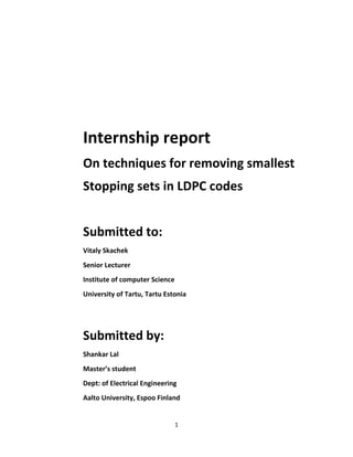 1
Internship report
On techniques for removing smallest
Stopping sets in LDPC codes
Submitted to:
Vitaly Skachek
Senior Lecturer
Institute of computer Science
University of Tartu, Tartu Estonia
Submitted by:
Shankar Lal
Master’s student
Dept: of Electrical Engineering
Aalto University, Espoo Finland
 