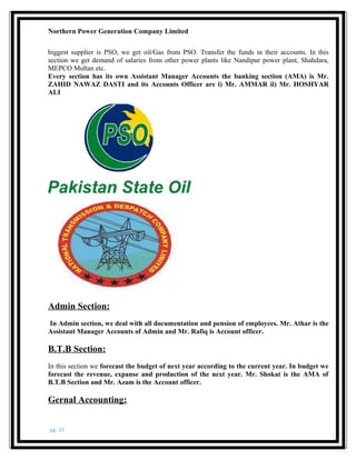 Northern Power Generation Company Limited
biggest supplier is PSO, we get oil/Gas from PSO. Transfer the funds in their accounts. In this
section we get demand of salaries from other power plants like Nandipur power plant, Shahdara,
MEPCO Multan etc.
Every section has its own Assistant Manager Accounts the banking section (AMA) is Mr.
ZAHID NAWAZ DASTI and its Accounts Officer are i) Mr. AMMAR ii) Mr. HOSHYAR
ALI
Admin Section:
In Admin section, we deal with all documentation and pension of employees. Mr. Athar is the
Assistant Manager Accounts of Admin and Mr. Rafiq is Account officer.
B.T.B Section:
In this section we forecast the budget of next year according to the current year. In budget we
forecast the revenue, expanse and production of the next year. Mr. Shokat is the AMA of
B.T.B Section and Mr. Azam is the Account officer.
Gernal Accounting:
pg. 15
 