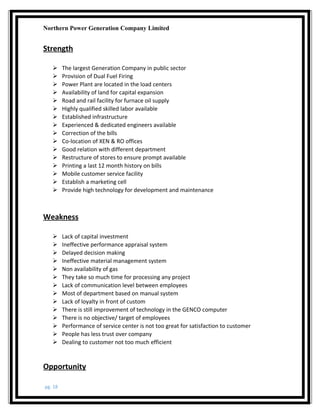 Northern Power Generation Company Limited
Strength
 The largest Generation Company in public sector
 Provision of Dual Fuel Firing
 Power Plant are located in the load centers
 Availability of land for capital expansion
 Road and rail facility for furnace oil supply
 Highly qualified skilled labor available
 Established infrastructure
 Experienced & dedicated engineers available
 Correction of the bills
 Co-location of XEN & RO offices
 Good relation with different department
 Restructure of stores to ensure prompt available
 Printing a last 12 month history on bills
 Mobile customer service facility
 Establish a marketing cell
 Provide high technology for development and maintenance
Weakness
 Lack of capital investment
 Ineffective performance appraisal system
 Delayed decision making
 Ineffective material management system
 Non availability of gas
 They take so much time for processing any project
 Lack of communication level between employees
 Most of department based on manual system
 Lack of loyalty in front of custom
 There is still improvement of technology in the GENCO computer
 There is no objective/ target of employees
 Performance of service center is not too great for satisfaction to customer
 People has less trust over company
 Dealing to customer not too much efficient
Opportunity
pg. 18
 