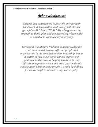 Northern Power Generation Company Limited
Acknowledgment
Success and achievement is possible only through
hard work, determination and strong will. We are
grateful to ALL MIGHTY ALLAH who gave me the
strength to think, plan and act according which make
us possible to complete my internship.
Through it is a literary tradition to acknowledge the
contribution and help by different people and
organization in the completion of an internship, but as
a matter of fact some words cannot express our
gratitude to the various helping hands. It is very
difficult to appreciate each and every person for his
contribution, without those people it would be difficult
for us to complete this internship successfully.
pg. 5
 