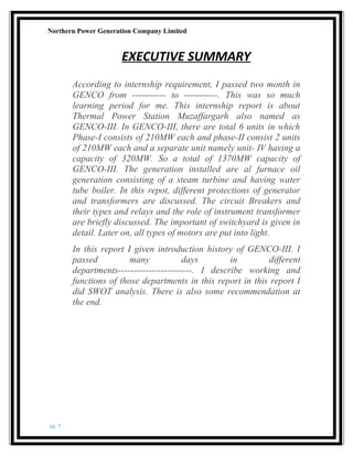 Northern Power Generation Company Limited
EXECUTIVE SUMMARY
According to internship requirement, I passed two month in
GENCO from ----------- to -----------. This was so much
learning period for me. This internship report is about
Thermal Power Station Muzaffargarh also named as
GENCO-III. In GENCO-III, there are total 6 units in which
Phase-I consists of 210MW each and phase-II consist 2 units
of 210MW each and a separate unit namely unit- IV having a
capacity of 320MW. So a total of 1370MW capacity of
GENCO-III. The generation installed are al furnace oil
generation consisting of a steam turbine and having water
tube boiler. In this repot, different protections of generator
and transformers are discussed. The circuit Breakers and
their types and relays and the role of instrument transformer
are briefly discussed. The important of switchyard is given in
detail. Later on, all types of motors are put into light.
In this report I given introduction history of GENCO-III. I
passed many days in different
departments------------------------. I describe working and
functions of those departments in this report in this report I
did SWOT analysis. There is also some recommendation at
the end.
pg. 7
 