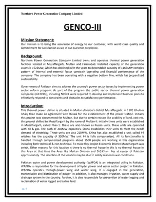 Northern Power Generation Company Limited
GENCO-III
Mission Statement:
Our mission is to bring the assurance of energy to our customer, with world class quality and
commitment for satisfaction as we in our quest for excellence.
Background:
Northern Power Generation Company Limited owns and operates thermal power generation
facilities located at Muzaffargarh, Multan and Faisalabad. Installed capacity of the generation
assets is 1921MW, which has declined over the years to dependable capacity of 1169MW complex
pattern of internal and external factor constrain operating and financial performance of the
company. The company has been operating with a negative bottom line, which has jeopardized
sustainability.
Government of Pakistan aims to address the country’s power sector issues by implementing power
sector reform program. As part of the program the public sector thermal power generation
companies (GENCOs), including NPGCL were required to develop and implement Business plans to
effectively respond to constraints and obstacles to satisfactory performance.
Introduction:
This thermal power station is situated in Multan division’s district Muzaffargarh. In 1985 Ghulam
Ishaq Khan make an agreement with Russia for the establishment of the power station. Initially
this project was documented for Multan. But due to certain reason like arability of land, cost etc.
this project shifted to Muzaffargarh by the name of Multan-II. Initially three units were established
in Muzaffargarh, called Phas-1. These are also known as Russia units. These units are operated
with oil & gas. The each of 210MW capacities. China establishes their units to meet the need/
demand of electricity. These units are also 210MW. China has also established a unit called #4
witches has the capacity of 320MW. The unit #4 is fully computerized. All its functionality is
handled through computerized programs about 1500 people are working in this organization
including both technical & non-technical. To make this project Economic District Muzaffargarh was
select. Other reasons for this location is there is no thermal house in this is no thermal house in
this Area at that time the Area like Multan Division and D.G.Khan lies at center of Pakistan
approximately. The selection of the location may be due to safety reason in war conditions.
Pakistan water and power development authority (WAPDA) is an integrated utility in Pakistan.
WAPDA is responsible for the development of hydel power and water sector project in Pakistan.
WAPDA operates through-power wing and water wing, it is engaged in the generation,
transmission and distribution of power. In addition, it also manages irrigation, water supply and
drainage system in the country. Further, it is also responsible for prevention of water logging and
reclamation of water logged and saline land.
pg. 9
 