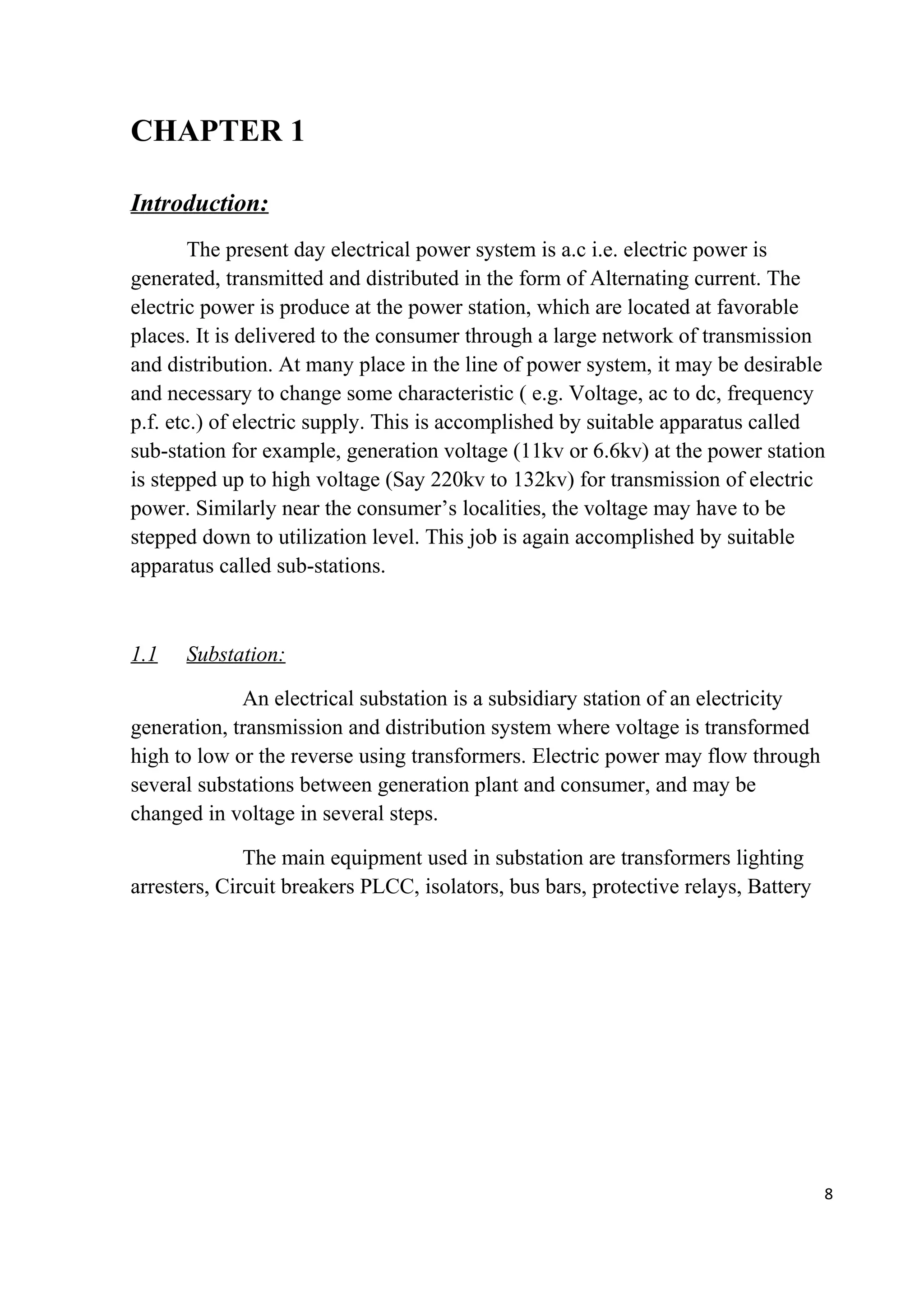 CHAPTER 1
Introduction:
The present day electrical power system is a.c i.e. electric power is
generated, transmitted and distributed in the form of Alternating current. The
electric power is produce at the power station, which are located at favorable
places. It is delivered to the consumer through a large network of transmission
and distribution. At many place in the line of power system, it may be desirable
and necessary to change some characteristic ( e.g. Voltage, ac to dc, frequency
p.f. etc.) of electric supply. This is accomplished by suitable apparatus called
sub-station for example, generation voltage (11kv or 6.6kv) at the power station
is stepped up to high voltage (Say 220kv to 132kv) for transmission of electric
power. Similarly near the consumer’s localities, the voltage may have to be
stepped down to utilization level. This job is again accomplished by suitable
apparatus called sub-stations.
1.1 Substation:
An electrical substation is a subsidiary station of an electricity
generation, transmission and distribution system where voltage is transformed
high to low or the reverse using transformers. Electric power may flow through
several substations between generation plant and consumer, and may be
changed in voltage in several steps.
The main equipment used in substation are transformers lighting
arresters, Circuit breakers PLCC, isolators, bus bars, protective relays, Battery
8
 