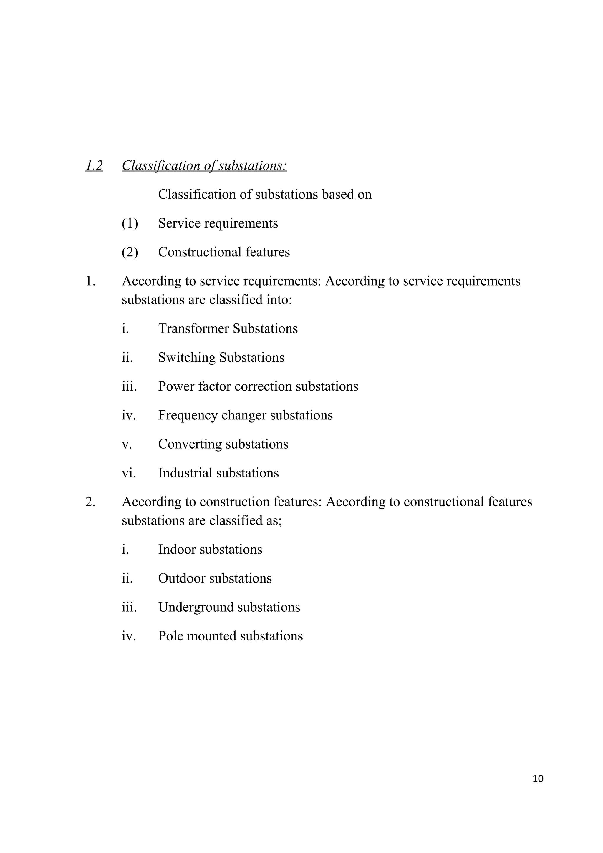 1.2 Classification of substations:
Classification of substations based on
(1) Service requirements
(2) Constructional features
1. According to service requirements: According to service requirements
substations are classified into:
i. Transformer Substations
ii. Switching Substations
iii. Power factor correction substations
iv. Frequency changer substations
v. Converting substations
vi. Industrial substations
2. According to construction features: According to constructional features
substations are classified as;
i. Indoor substations
ii. Outdoor substations
iii. Underground substations
iv. Pole mounted substations
10
 