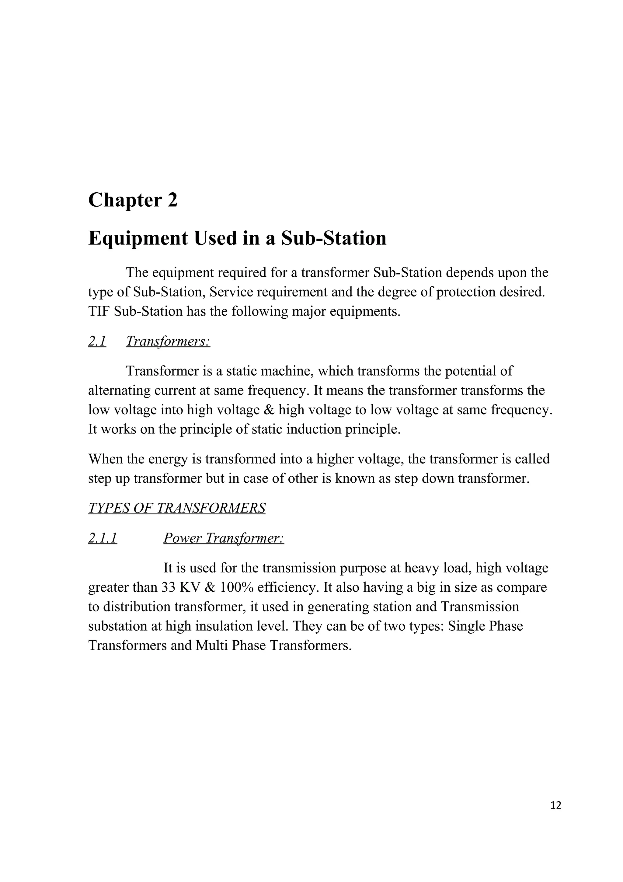 Chapter 2
Equipment Used in a Sub-Station
The equipment required for a transformer Sub-Station depends upon the
type of Sub-Station, Service requirement and the degree of protection desired.
TIF Sub-Station has the following major equipments.
2.1 Transformers:
Transformer is a static machine, which transforms the potential of
alternating current at same frequency. It means the transformer transforms the
low voltage into high voltage & high voltage to low voltage at same frequency.
It works on the principle of static induction principle.
When the energy is transformed into a higher voltage, the transformer is called
step up transformer but in case of other is known as step down transformer.
TYPES OF TRANSFORMERS
2.1.1 Power Transformer:
It is used for the transmission purpose at heavy load, high voltage
greater than 33 KV & 100% efficiency. It also having a big in size as compare
to distribution transformer, it used in generating station and Transmission
substation at high insulation level. They can be of two types: Single Phase
Transformers and Multi Phase Transformers.
12
 