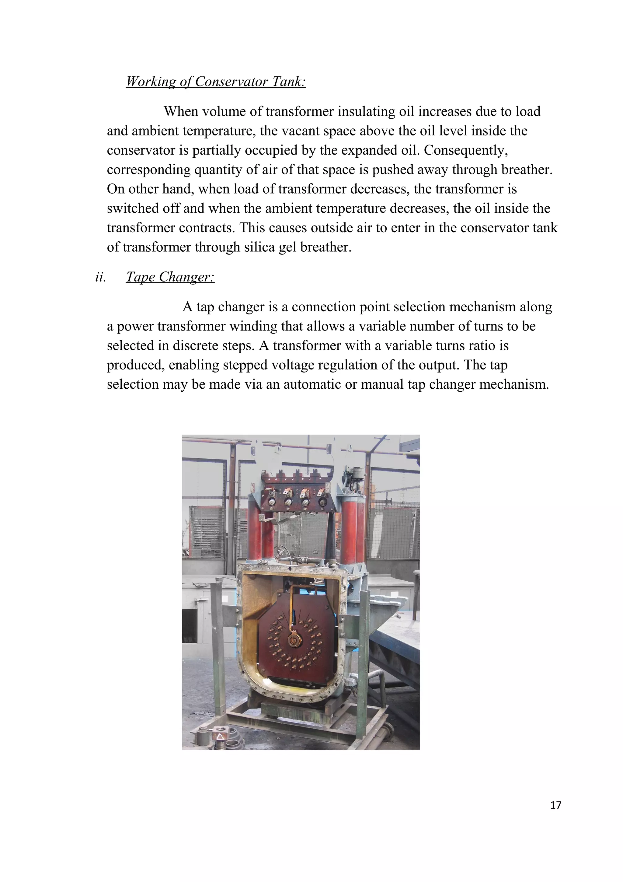 Working of Conservator Tank:
When volume of transformer insulating oil increases due to load
and ambient temperature, the vacant space above the oil level inside the
conservator is partially occupied by the expanded oil. Consequently,
corresponding quantity of air of that space is pushed away through breather.
On other hand, when load of transformer decreases, the transformer is
switched off and when the ambient temperature decreases, the oil inside the
transformer contracts. This causes outside air to enter in the conservator tank
of transformer through silica gel breather.
ii. Tape Changer:
A tap changer is a connection point selection mechanism along
a power transformer winding that allows a variable number of turns to be
selected in discrete steps. A transformer with a variable turns ratio is
produced, enabling stepped voltage regulation of the output. The tap
selection may be made via an automatic or manual tap changer mechanism.
17
 