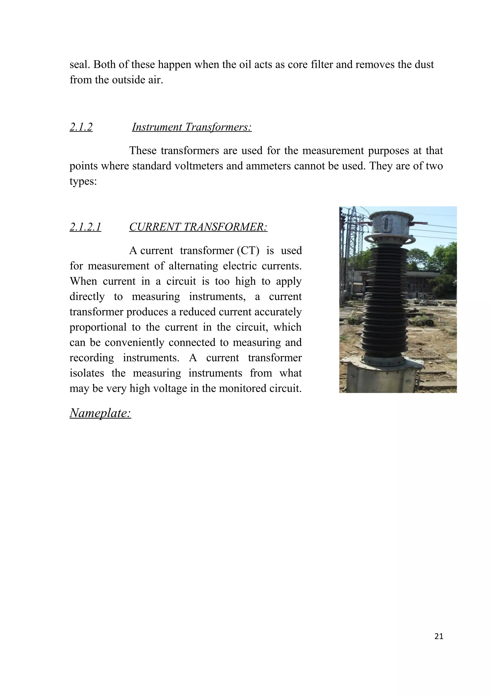 seal. Both of these happen when the oil acts as core filter and removes the dust
from the outside air.
2.1.2 Instrument Transformers:
These transformers are used for the measurement purposes at that
points where standard voltmeters and ammeters cannot be used. They are of two
types:
2.1.2.1 CURRENT TRANSFORMER:
A current transformer (CT) is used
for measurement of alternating electric currents.
When current in a circuit is too high to apply
directly to measuring instruments, a current
transformer produces a reduced current accurately
proportional to the current in the circuit, which
can be conveniently connected to measuring and
recording instruments. A current transformer
isolates the measuring instruments from what
may be very high voltage in the monitored circuit.
Nameplate:
21
 