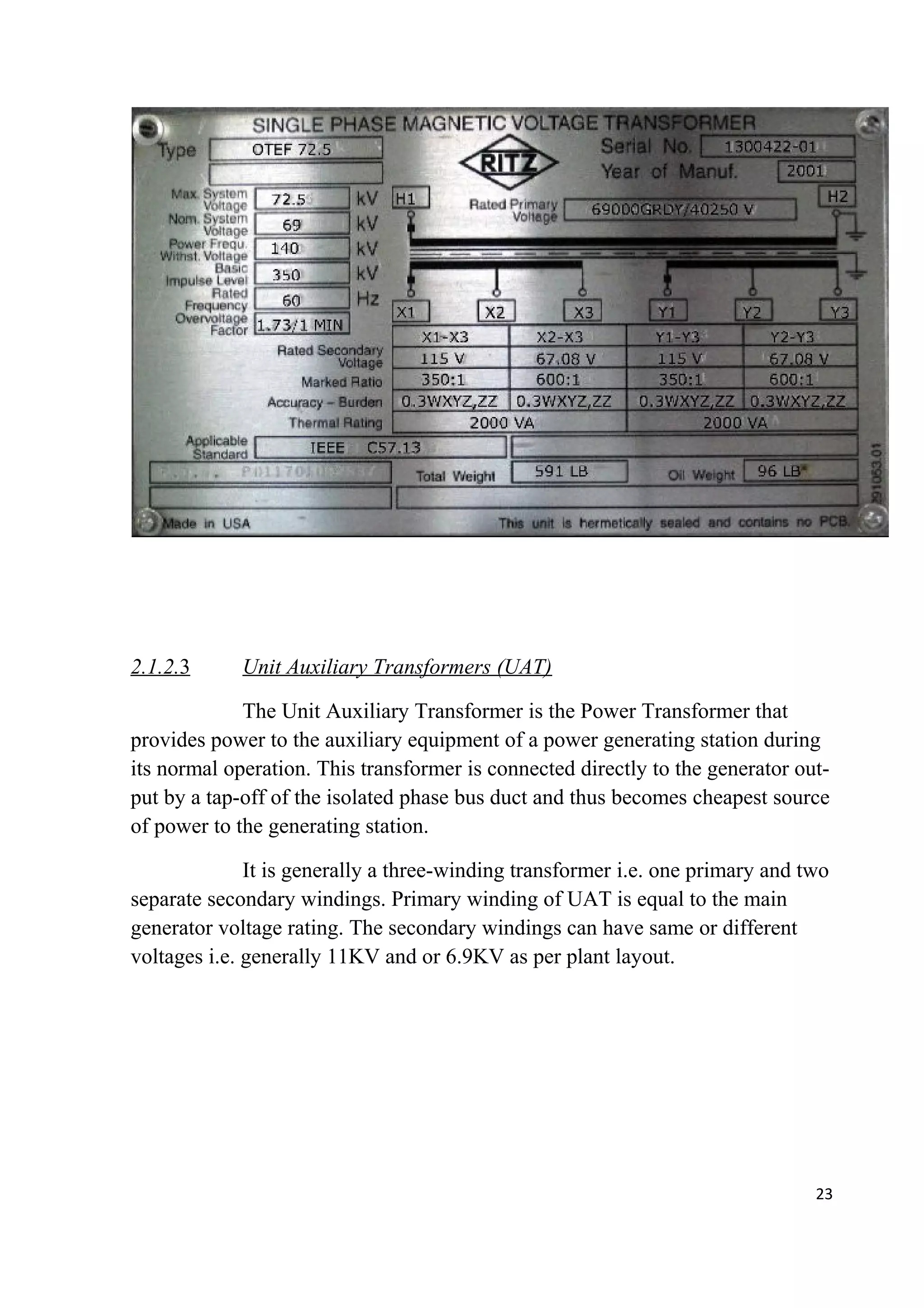 2.1.2.3 Unit Auxiliary Transformers (UAT)
The Unit Auxiliary Transformer is the Power Transformer that
provides power to the auxiliary equipment of a power generating station during
its normal operation. This transformer is connected directly to the generator out-
put by a tap-off of the isolated phase bus duct and thus becomes cheapest source
of power to the generating station.
It is generally a three-winding transformer i.e. one primary and two
separate secondary windings. Primary winding of UAT is equal to the main
generator voltage rating. The secondary windings can have same or different
voltages i.e. generally 11KV and or 6.9KV as per plant layout.
23
 