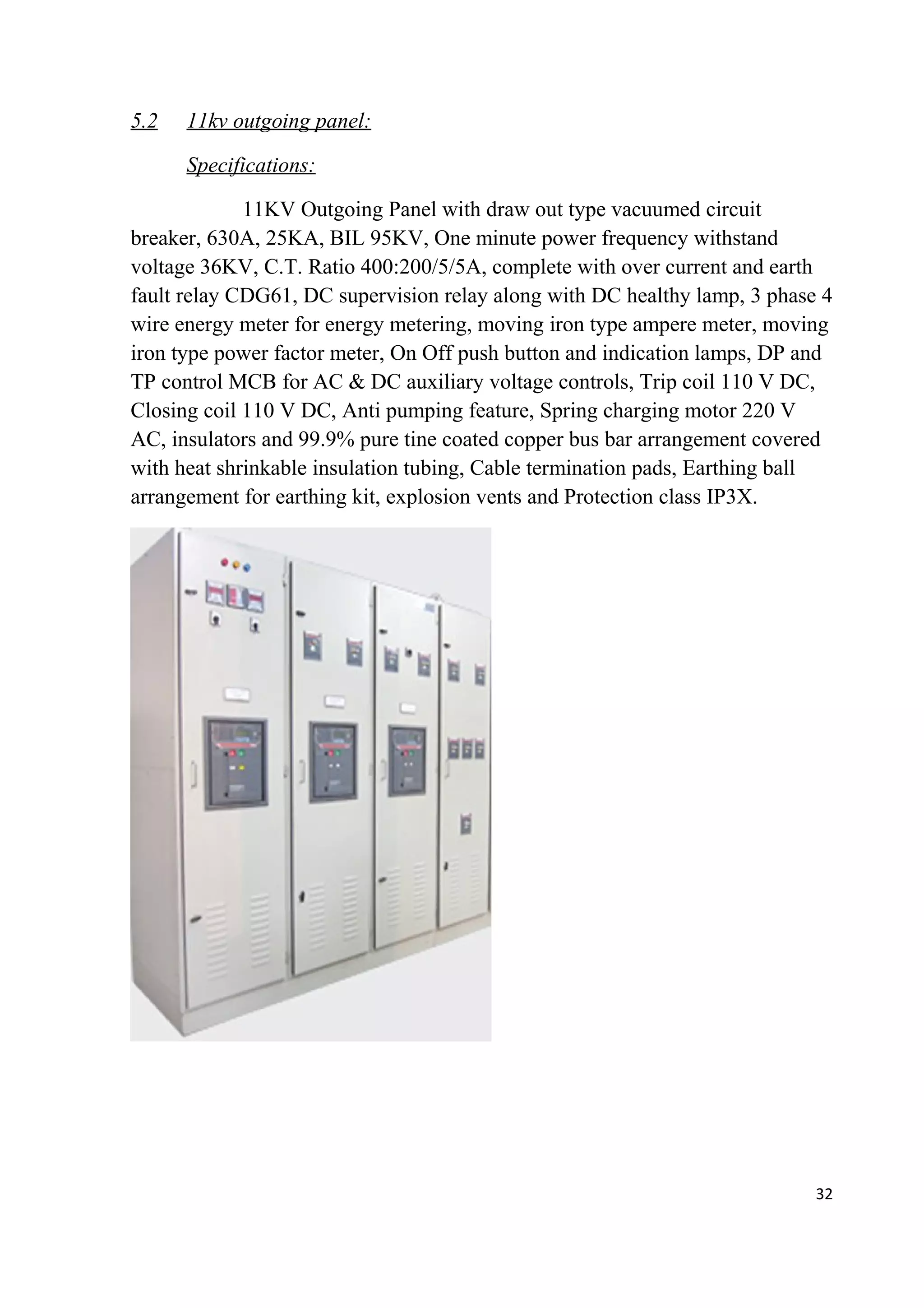5.2 11kv outgoing panel:
Specifications:
11KV Outgoing Panel with draw out type vacuumed circuit
breaker, 630A, 25KA, BIL 95KV, One minute power frequency withstand
voltage 36KV, C.T. Ratio 400:200/5/5A, complete with over current and earth
fault relay CDG61, DC supervision relay along with DC healthy lamp, 3 phase 4
wire energy meter for energy metering, moving iron type ampere meter, moving
iron type power factor meter, On Off push button and indication lamps, DP and
TP control MCB for AC & DC auxiliary voltage controls, Trip coil 110 V DC,
Closing coil 110 V DC, Anti pumping feature, Spring charging motor 220 V
AC, insulators and 99.9% pure tine coated copper bus bar arrangement covered
with heat shrinkable insulation tubing, Cable termination pads, Earthing ball
arrangement for earthing kit, explosion vents and Protection class IP3X.
32
 