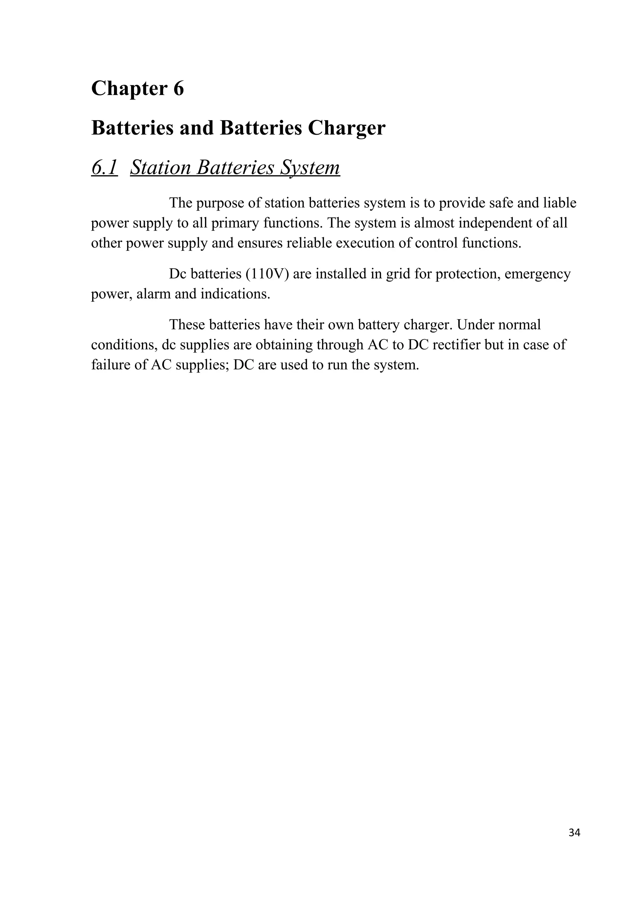 Chapter 6
Batteries and Batteries Charger
6.1 Station Batteries System
The purpose of station batteries system is to provide safe and liable
power supply to all primary functions. The system is almost independent of all
other power supply and ensures reliable execution of control functions.
Dc batteries (110V) are installed in grid for protection, emergency
power, alarm and indications.
These batteries have their own battery charger. Under normal
conditions, dc supplies are obtaining through AC to DC rectifier but in case of
failure of AC supplies; DC are used to run the system.
34
 
