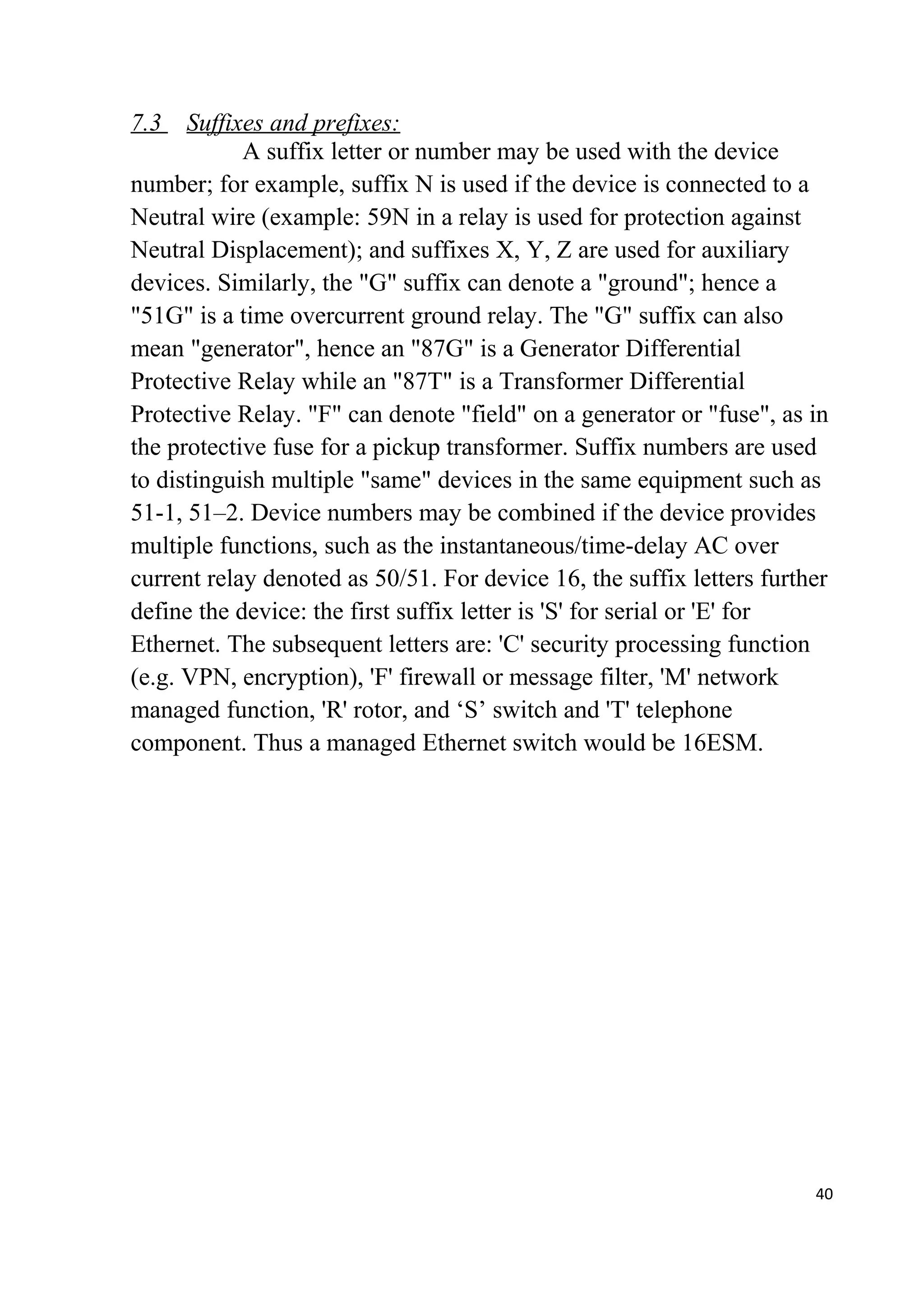 7.3 Suffixes and prefixes:
A suffix letter or number may be used with the device
number; for example, suffix N is used if the device is connected to a
Neutral wire (example: 59N in a relay is used for protection against
Neutral Displacement); and suffixes X, Y, Z are used for auxiliary
devices. Similarly, the "G" suffix can denote a "ground"; hence a
"51G" is a time overcurrent ground relay. The "G" suffix can also
mean "generator", hence an "87G" is a Generator Differential
Protective Relay while an "87T" is a Transformer Differential
Protective Relay. "F" can denote "field" on a generator or "fuse", as in
the protective fuse for a pickup transformer. Suffix numbers are used
to distinguish multiple "same" devices in the same equipment such as
51-1, 51–2. Device numbers may be combined if the device provides
multiple functions, such as the instantaneous/time-delay AC over
current relay denoted as 50/51. For device 16, the suffix letters further
define the device: the first suffix letter is 'S' for serial or 'E' for
Ethernet. The subsequent letters are: 'C' security processing function
(e.g. VPN, encryption), 'F' firewall or message filter, 'M' network
managed function, 'R' rotor, and ‘S’ switch and 'T' telephone
component. Thus a managed Ethernet switch would be 16ESM.
40
 