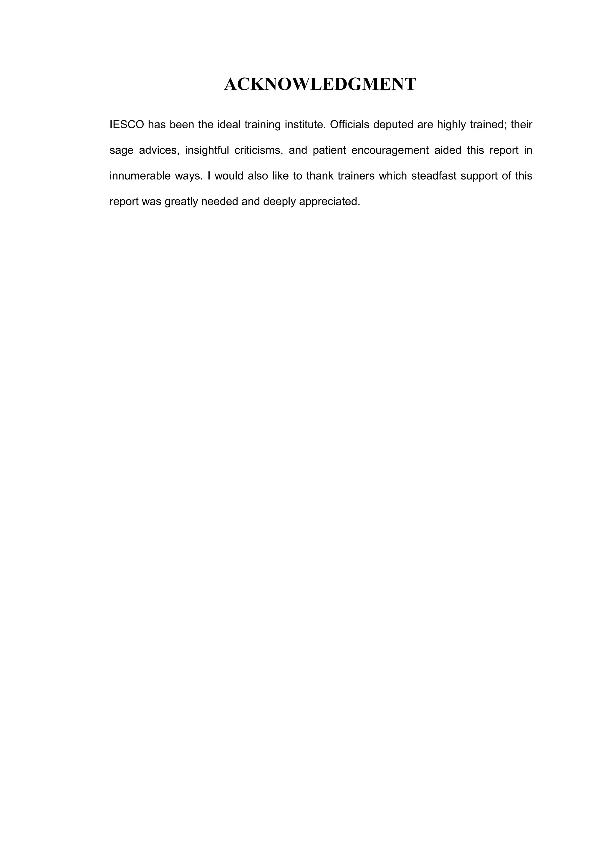 ACKNOWLEDGMENT
IESCO has been the ideal training institute. Officials deputed are highly trained; their
sage advices, insightful criticisms, and patient encouragement aided this report in
innumerable ways. I would also like to thank trainers which steadfast support of this
report was greatly needed and deeply appreciated.
 