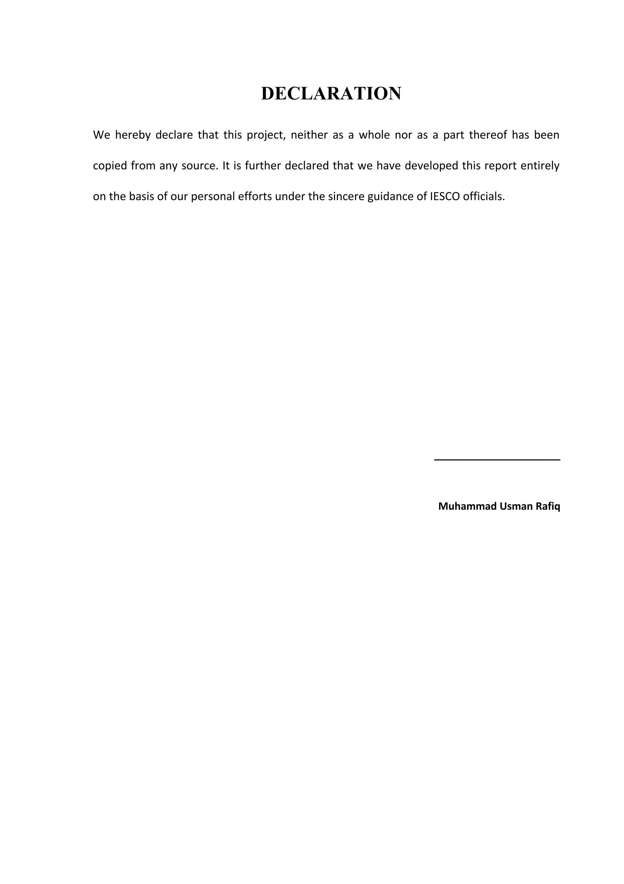 DECLARATION
We hereby declare that this project, neither as a whole nor as a part thereof has been
copied from any source. It is further declared that we have developed this report entirely
on the basis of our personal efforts under the sincere guidance of IESCO officials.
______________________
Muhammad Usman Rafiq
 