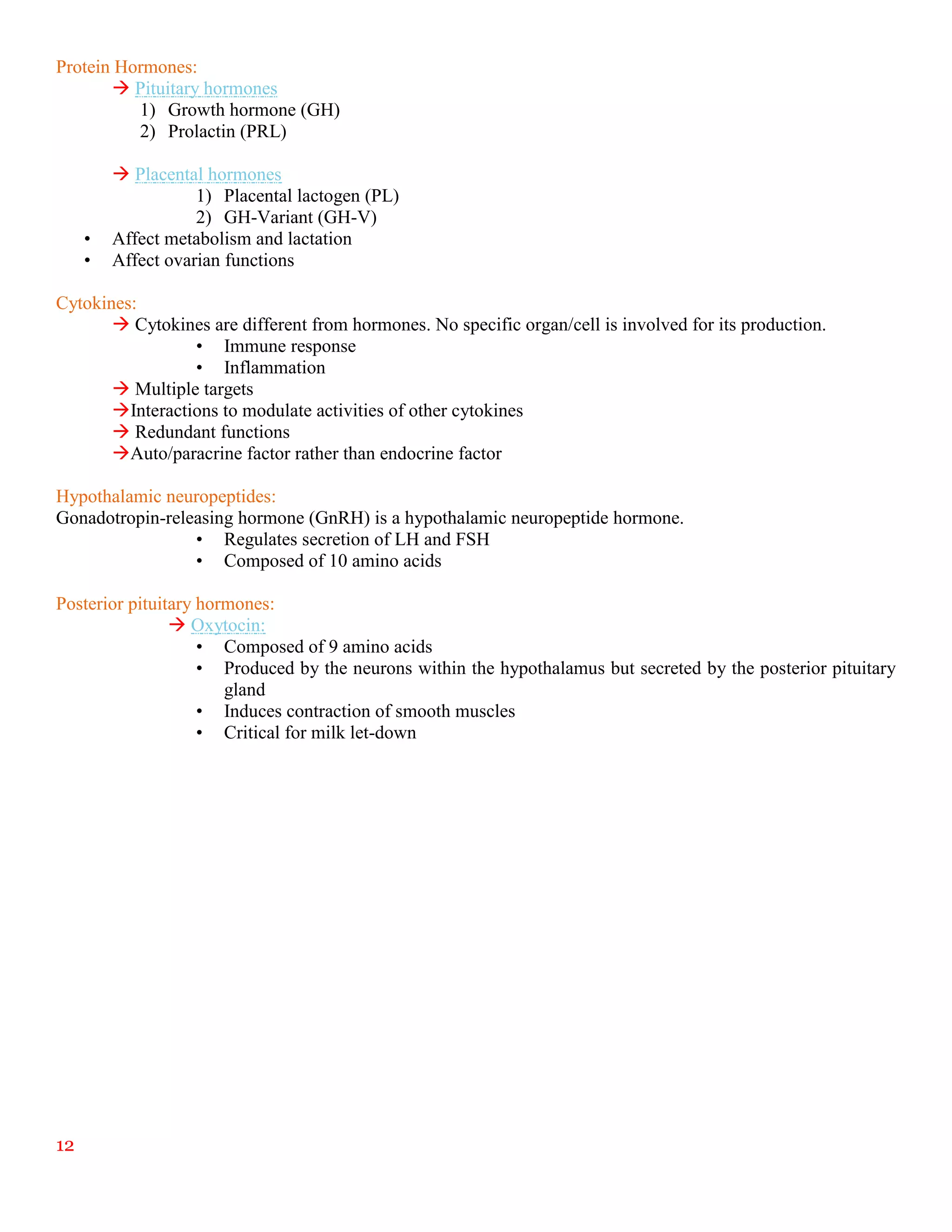 12
Protein Hormones:
 Pituitary hormones
1) Growth hormone (GH)
2) Prolactin (PRL)
 Placental hormones
1) Placental lactogen (PL)
2) GH-Variant (GH-V)
• Affect metabolism and lactation
• Affect ovarian functions
Cytokines:
 Cytokines are different from hormones. No specific organ/cell is involved for its production.
• Immune response
• Inflammation
 Multiple targets
Interactions to modulate activities of other cytokines
 Redundant functions
Auto/paracrine factor rather than endocrine factor
Hypothalamic neuropeptides:
Gonadotropin-releasing hormone (GnRH) is a hypothalamic neuropeptide hormone.
• Regulates secretion of LH and FSH
• Composed of 10 amino acids
Posterior pituitary hormones:
 Oxytocin:
• Composed of 9 amino acids
• Produced by the neurons within the hypothalamus but secreted by the posterior pituitary
gland
• Induces contraction of smooth muscles
• Critical for milk let-down
 
