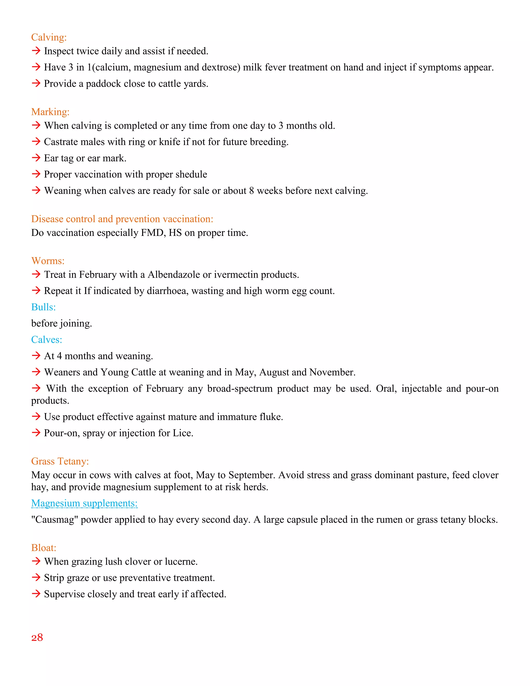 28
Calving:
 Inspect twice daily and assist if needed.
 Have 3 in 1(calcium, magnesium and dextrose) milk fever treatment on hand and inject if symptoms appear.
 Provide a paddock close to cattle yards.
Marking:
 When calving is completed or any time from one day to 3 months old.
 Castrate males with ring or knife if not for future breeding.
 Ear tag or ear mark.
 Proper vaccination with proper shedule
 Weaning when calves are ready for sale or about 8 weeks before next calving.
Disease control and prevention vaccination:
Do vaccination especially FMD, HS on proper time.
Worms:
 Treat in February with a Albendazole or ivermectin products.
 Repeat it If indicated by diarrhoea, wasting and high worm egg count.
Bulls:
before joining.
Calves:
 At 4 months and weaning.
 Weaners and Young Cattle at weaning and in May, August and November.
 With the exception of February any broad-spectrum product may be used. Oral, injectable and pour-on
products.
 Use product effective against mature and immature fluke.
 Pour-on, spray or injection for Lice.
Grass Tetany:
May occur in cows with calves at foot, May to September. Avoid stress and grass dominant pasture, feed clover
hay, and provide magnesium supplement to at risk herds.
Magnesium supplements:
"Causmag" powder applied to hay every second day. A large capsule placed in the rumen or grass tetany blocks.
Bloat:
 When grazing lush clover or lucerne.
 Strip graze or use preventative treatment.
 Supervise closely and treat early if affected.
 