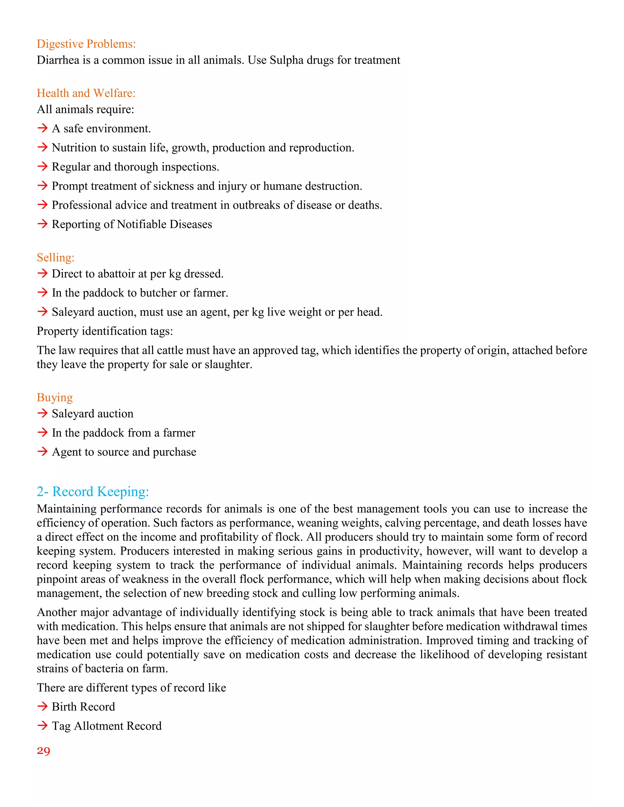 29
Digestive Problems:
Diarrhea is a common issue in all animals. Use Sulpha drugs for treatment
Health and Welfare:
All animals require:
 A safe environment.
 Nutrition to sustain life, growth, production and reproduction.
 Regular and thorough inspections.
 Prompt treatment of sickness and injury or humane destruction.
 Professional advice and treatment in outbreaks of disease or deaths.
 Reporting of Notifiable Diseases
Selling:
 Direct to abattoir at per kg dressed.
 In the paddock to butcher or farmer.
 Saleyard auction, must use an agent, per kg live weight or per head.
Property identification tags:
The law requires that all cattle must have an approved tag, which identifies the property of origin, attached before
they leave the property for sale or slaughter.
Buying
 Saleyard auction
 In the paddock from a farmer
 Agent to source and purchase
2- Record Keeping:
Maintaining performance records for animals is one of the best management tools you can use to increase the
efficiency of operation. Such factors as performance, weaning weights, calving percentage, and death losses have
a direct effect on the income and profitability of flock. All producers should try to maintain some form of record
keeping system. Producers interested in making serious gains in productivity, however, will want to develop a
record keeping system to track the performance of individual animals. Maintaining records helps producers
pinpoint areas of weakness in the overall flock performance, which will help when making decisions about flock
management, the selection of new breeding stock and culling low performing animals.
Another major advantage of individually identifying stock is being able to track animals that have been treated
with medication. This helps ensure that animals are not shipped for slaughter before medication withdrawal times
have been met and helps improve the efficiency of medication administration. Improved timing and tracking of
medication use could potentially save on medication costs and decrease the likelihood of developing resistant
strains of bacteria on farm.
There are different types of record like
 Birth Record
 Tag Allotment Record
 
