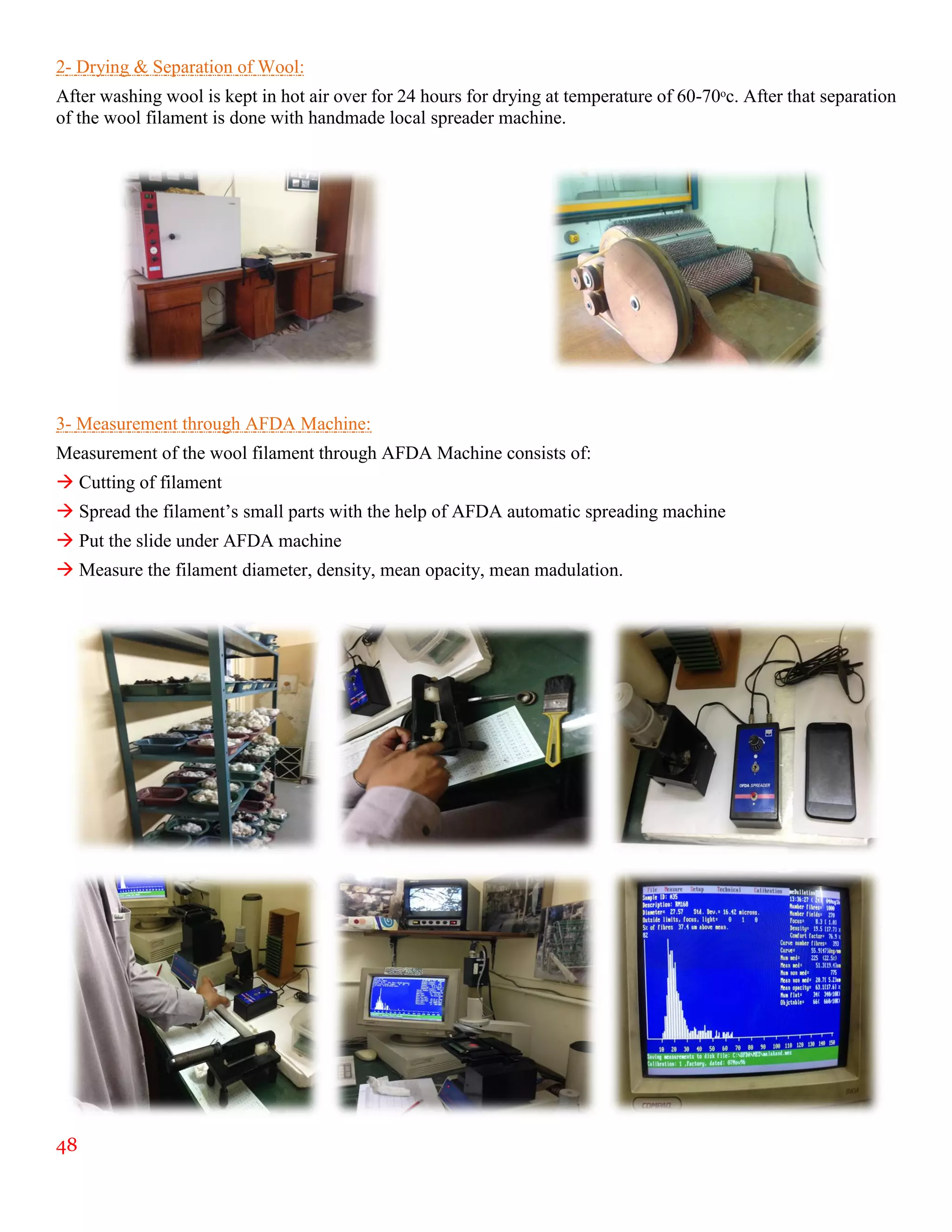 48
2- Drying & Separation of Wool:
After washing wool is kept in hot air over for 24 hours for drying at temperature of 60-70ᵒc. After that separation
of the wool filament is done with handmade local spreader machine.
3- Measurement through AFDA Machine:
Measurement of the wool filament through AFDA Machine consists of:
 Cutting of filament
 Spread the filament’s small parts with the help of AFDA automatic spreading machine
 Put the slide under AFDA machine
 Measure the filament diameter, density, mean opacity, mean madulation.
 