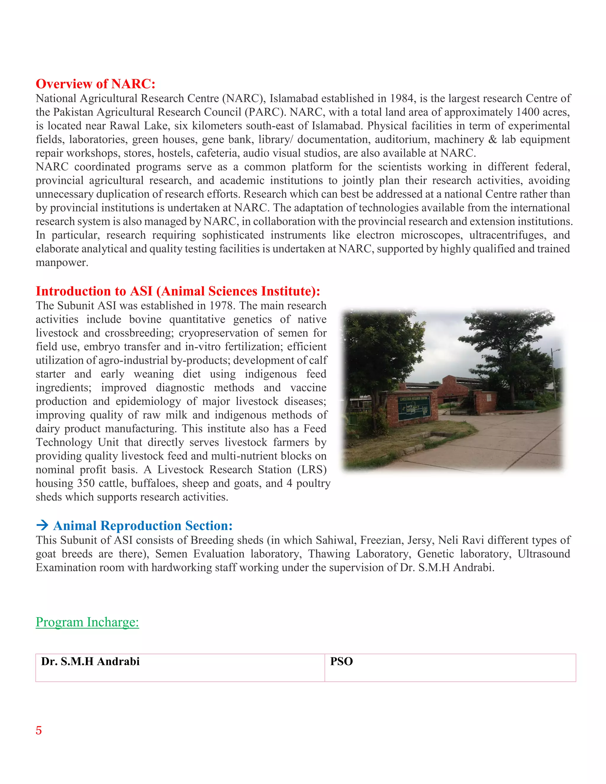 5
Overview of NARC:
National Agricultural Research Centre (NARC), Islamabad established in 1984, is the largest research Centre of
the Pakistan Agricultural Research Council (PARC). NARC, with a total land area of approximately 1400 acres,
is located near Rawal Lake, six kilometers south-east of Islamabad. Physical facilities in term of experimental
fields, laboratories, green houses, gene bank, library/ documentation, auditorium, machinery & lab equipment
repair workshops, stores, hostels, cafeteria, audio visual studios, are also available at NARC.
NARC coordinated programs serve as a common platform for the scientists working in different federal,
provincial agricultural research, and academic institutions to jointly plan their research activities, avoiding
unnecessary duplication of research efforts. Research which can best be addressed at a national Centre rather than
by provincial institutions is undertaken at NARC. The adaptation of technologies available from the international
research system is also managed by NARC, in collaboration with the provincial research and extension institutions.
In particular, research requiring sophisticated instruments like electron microscopes, ultracentrifuges, and
elaborate analytical and quality testing facilities is undertaken at NARC, supported by highly qualified and trained
manpower.
Introduction to ASI (Animal Sciences Institute):
The Subunit ASI was established in 1978. The main research
activities include bovine quantitative genetics of native
livestock and crossbreeding; cryopreservation of semen for
field use, embryo transfer and in-vitro fertilization; efficient
utilization of agro-industrial by-products; development of calf
starter and early weaning diet using indigenous feed
ingredients; improved diagnostic methods and vaccine
production and epidemiology of major livestock diseases;
improving quality of raw milk and indigenous methods of
dairy product manufacturing. This institute also has a Feed
Technology Unit that directly serves livestock farmers by
providing quality livestock feed and multi-nutrient blocks on
nominal profit basis. A Livestock Research Station (LRS)
housing 350 cattle, buffaloes, sheep and goats, and 4 poultry
sheds which supports research activities.
 Animal Reproduction Section:
This Subunit of ASI consists of Breeding sheds (in which Sahiwal, Freezian, Jersy, Neli Ravi different types of
goat breeds are there), Semen Evaluation laboratory, Thawing Laboratory, Genetic laboratory, Ultrasound
Examination room with hardworking staff working under the supervision of Dr. S.M.H Andrabi.
Program Incharge:
Dr. S.M.H Andrabi PSO
 