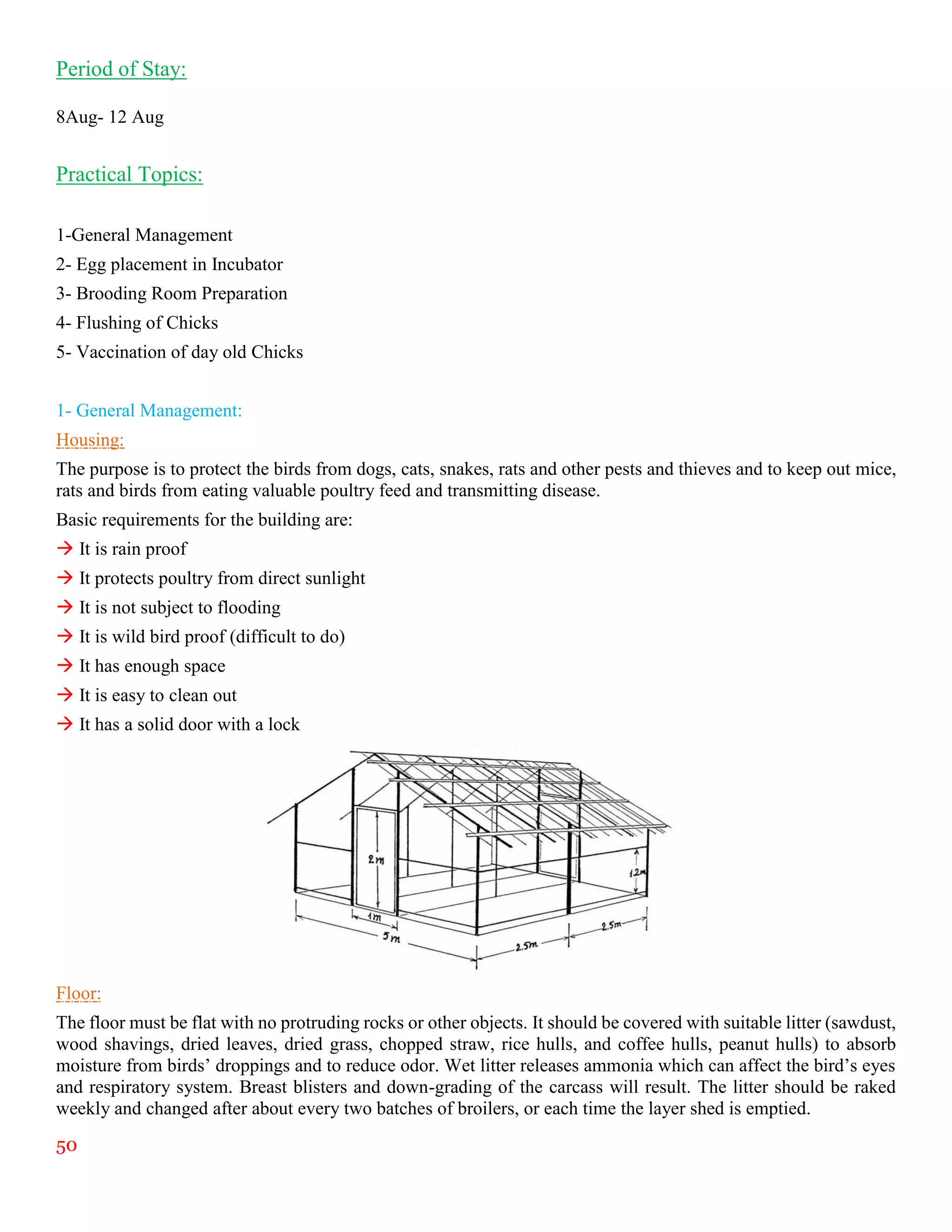 50
Period of Stay:
8Aug- 12 Aug
Practical Topics:
1-General Management
2- Egg placement in Incubator
3- Brooding Room Preparation
4- Flushing of Chicks
5- Vaccination of day old Chicks
1- General Management:
Housing:
The purpose is to protect the birds from dogs, cats, snakes, rats and other pests and thieves and to keep out mice,
rats and birds from eating valuable poultry feed and transmitting disease.
Basic requirements for the building are:
 It is rain proof
 It protects poultry from direct sunlight
 It is not subject to flooding
 It is wild bird proof (difficult to do)
 It has enough space
 It is easy to clean out
 It has a solid door with a lock
Floor:
The floor must be flat with no protruding rocks or other objects. It should be covered with suitable litter (sawdust,
wood shavings, dried leaves, dried grass, chopped straw, rice hulls, and coffee hulls, peanut hulls) to absorb
moisture from birds’ droppings and to reduce odor. Wet litter releases ammonia which can affect the bird’s eyes
and respiratory system. Breast blisters and down-grading of the carcass will result. The litter should be raked
weekly and changed after about every two batches of broilers, or each time the layer shed is emptied.
 