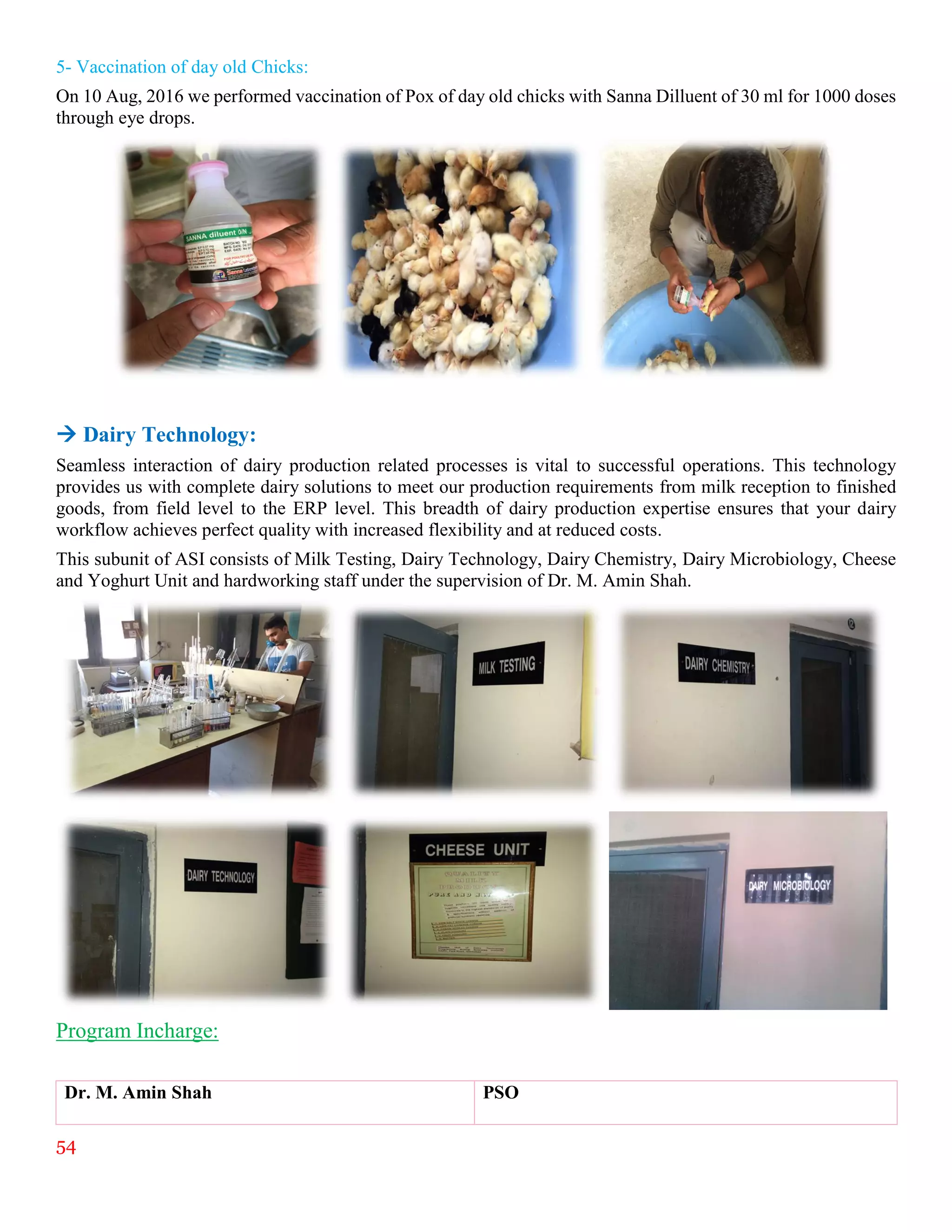 54
5- Vaccination of day old Chicks:
On 10 Aug, 2016 we performed vaccination of Pox of day old chicks with Sanna Dilluent of 30 ml for 1000 doses
through eye drops.
 Dairy Technology:
Seamless interaction of dairy production related processes is vital to successful operations. This technology
provides us with complete dairy solutions to meet our production requirements from milk reception to finished
goods, from field level to the ERP level. This breadth of dairy production expertise ensures that your dairy
workflow achieves perfect quality with increased flexibility and at reduced costs.
This subunit of ASI consists of Milk Testing, Dairy Technology, Dairy Chemistry, Dairy Microbiology, Cheese
and Yoghurt Unit and hardworking staff under the supervision of Dr. M. Amin Shah.
Program Incharge:
Dr. M. Amin Shah PSO
 