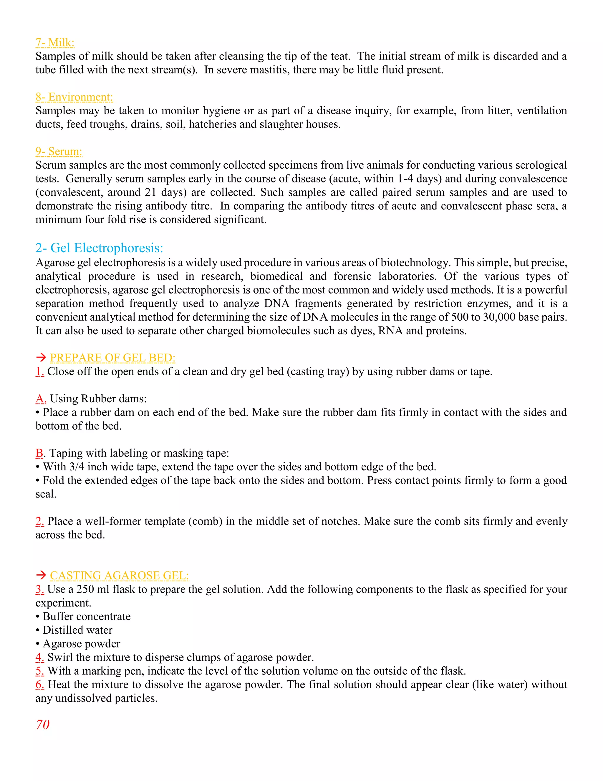 70
7- Milk:
Samples of milk should be taken after cleansing the tip of the teat. The initial stream of milk is discarded and a
tube filled with the next stream(s). In severe mastitis, there may be little fluid present.
8- Environment:
Samples may be taken to monitor hygiene or as part of a disease inquiry, for example, from litter, ventilation
ducts, feed troughs, drains, soil, hatcheries and slaughter houses.
9- Serum:
Serum samples are the most commonly collected specimens from live animals for conducting various serological
tests. Generally serum samples early in the course of disease (acute, within 1-4 days) and during convalescence
(convalescent, around 21 days) are collected. Such samples are called paired serum samples and are used to
demonstrate the rising antibody titre. In comparing the antibody titres of acute and convalescent phase sera, a
minimum four fold rise is considered significant.
2- Gel Electrophoresis:
Agarose gel electrophoresis is a widely used procedure in various areas of biotechnology. This simple, but precise,
analytical procedure is used in research, biomedical and forensic laboratories. Of the various types of
electrophoresis, agarose gel electrophoresis is one of the most common and widely used methods. It is a powerful
separation method frequently used to analyze DNA fragments generated by restriction enzymes, and it is a
convenient analytical method for determining the size of DNA molecules in the range of 500 to 30,000 base pairs.
It can also be used to separate other charged biomolecules such as dyes, RNA and proteins.
 PREPARE OF GEL BED:
1. Close off the open ends of a clean and dry gel bed (casting tray) by using rubber dams or tape.
A. Using Rubber dams:
• Place a rubber dam on each end of the bed. Make sure the rubber dam fits firmly in contact with the sides and
bottom of the bed.
B. Taping with labeling or masking tape:
• With 3/4 inch wide tape, extend the tape over the sides and bottom edge of the bed.
• Fold the extended edges of the tape back onto the sides and bottom. Press contact points firmly to form a good
seal.
2. Place a well-former template (comb) in the middle set of notches. Make sure the comb sits firmly and evenly
across the bed.
 CASTING AGAROSE GEL:
3. Use a 250 ml flask to prepare the gel solution. Add the following components to the flask as specified for your
experiment.
• Buffer concentrate
• Distilled water
• Agarose powder
4. Swirl the mixture to disperse clumps of agarose powder.
5. With a marking pen, indicate the level of the solution volume on the outside of the flask.
6. Heat the mixture to dissolve the agarose powder. The final solution should appear clear (like water) without
any undissolved particles.
 
