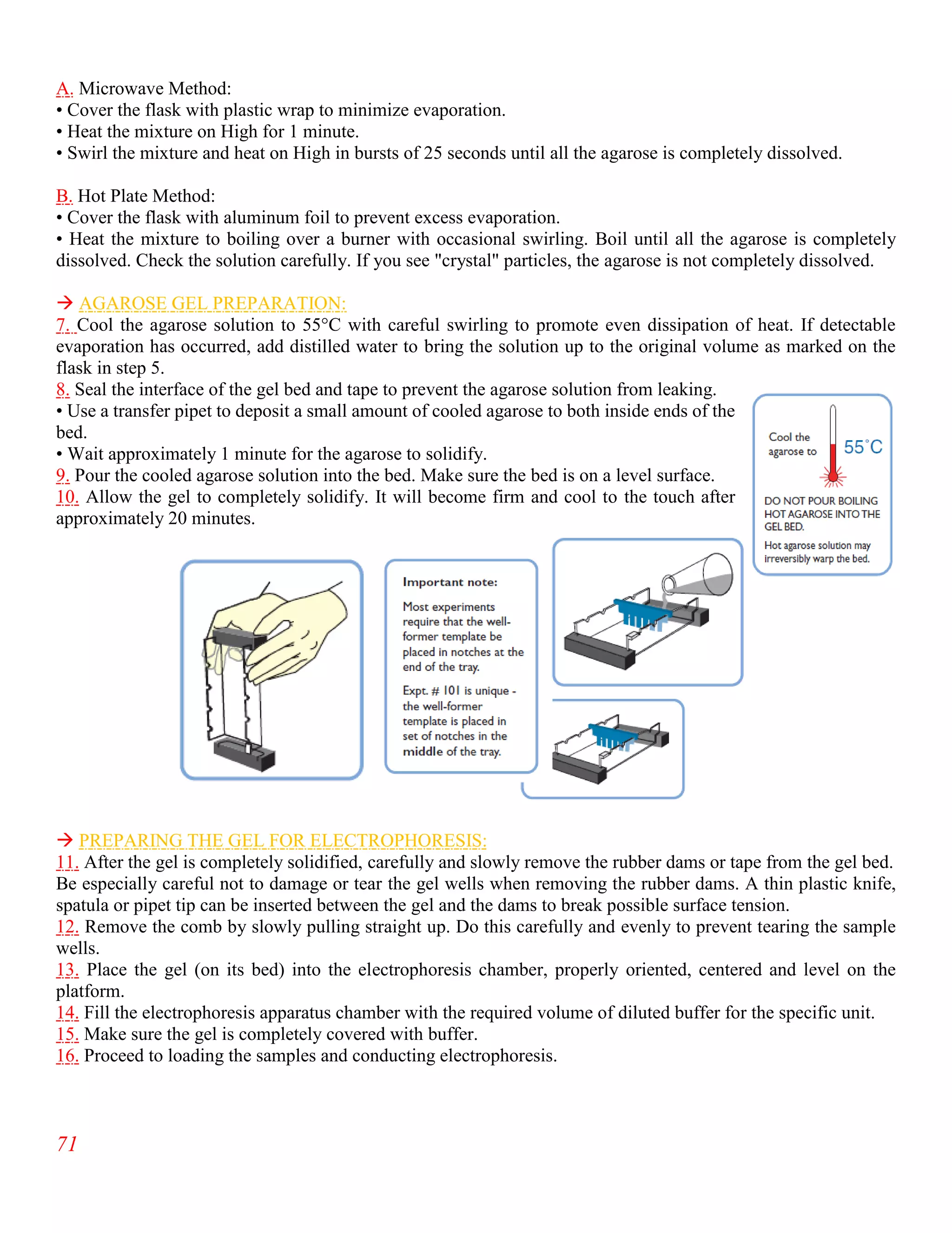 71
A. Microwave Method:
• Cover the flask with plastic wrap to minimize evaporation.
• Heat the mixture on High for 1 minute.
• Swirl the mixture and heat on High in bursts of 25 seconds until all the agarose is completely dissolved.
B. Hot Plate Method:
• Cover the flask with aluminum foil to prevent excess evaporation.
• Heat the mixture to boiling over a burner with occasional swirling. Boil until all the agarose is completely
dissolved. Check the solution carefully. If you see "crystal" particles, the agarose is not completely dissolved.
 AGAROSE GEL PREPARATION:
7. Cool the agarose solution to 55°C with careful swirling to promote even dissipation of heat. If detectable
evaporation has occurred, add distilled water to bring the solution up to the original volume as marked on the
flask in step 5.
8. Seal the interface of the gel bed and tape to prevent the agarose solution from leaking.
• Use a transfer pipet to deposit a small amount of cooled agarose to both inside ends of the
bed.
• Wait approximately 1 minute for the agarose to solidify.
9. Pour the cooled agarose solution into the bed. Make sure the bed is on a level surface.
10. Allow the gel to completely solidify. It will become firm and cool to the touch after
approximately 20 minutes.
 PREPARING THE GEL FOR ELECTROPHORESIS:
11. After the gel is completely solidified, carefully and slowly remove the rubber dams or tape from the gel bed.
Be especially careful not to damage or tear the gel wells when removing the rubber dams. A thin plastic knife,
spatula or pipet tip can be inserted between the gel and the dams to break possible surface tension.
12. Remove the comb by slowly pulling straight up. Do this carefully and evenly to prevent tearing the sample
wells.
13. Place the gel (on its bed) into the electrophoresis chamber, properly oriented, centered and level on the
platform.
14. Fill the electrophoresis apparatus chamber with the required volume of diluted buffer for the specific unit.
15. Make sure the gel is completely covered with buffer.
16. Proceed to loading the samples and conducting electrophoresis.
 