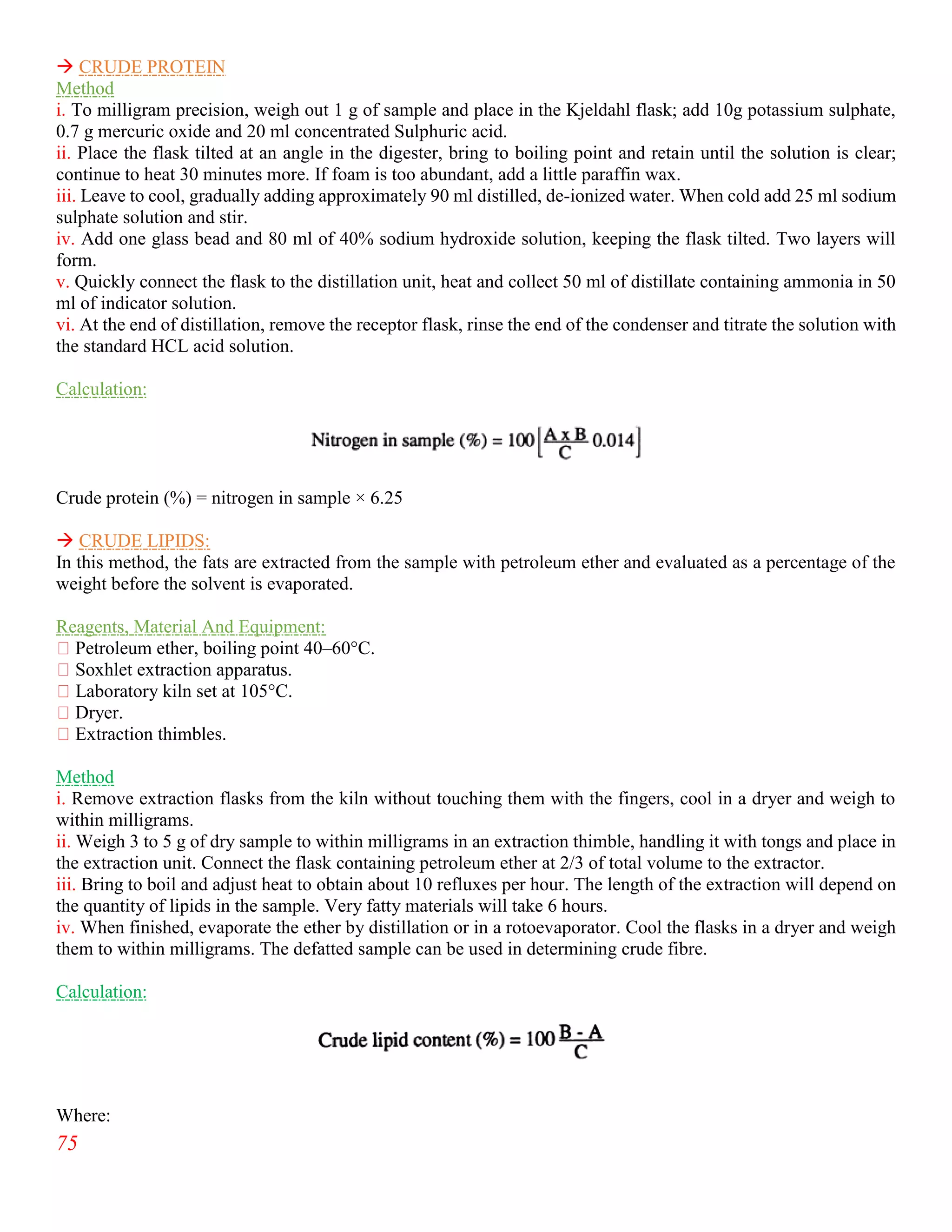 75
 CRUDE PROTEIN
Method
i. To milligram precision, weigh out 1 g of sample and place in the Kjeldahl flask; add 10g potassium sulphate,
0.7 g mercuric oxide and 20 ml concentrated Sulphuric acid.
ii. Place the flask tilted at an angle in the digester, bring to boiling point and retain until the solution is clear;
continue to heat 30 minutes more. If foam is too abundant, add a little paraffin wax.
iii. Leave to cool, gradually adding approximately 90 ml distilled, de-ionized water. When cold add 25 ml sodium
sulphate solution and stir.
iv. Add one glass bead and 80 ml of 40% sodium hydroxide solution, keeping the flask tilted. Two layers will
form.
v. Quickly connect the flask to the distillation unit, heat and collect 50 ml of distillate containing ammonia in 50
ml of indicator solution.
vi. At the end of distillation, remove the receptor flask, rinse the end of the condenser and titrate the solution with
the standard HCL acid solution.
Calculation:
Crude protein (%) = nitrogen in sample × 6.25
 CRUDE LIPIDS:
In this method, the fats are extracted from the sample with petroleum ether and evaluated as a percentage of the
weight before the solvent is evaporated.
Reagents, Material And Equipment:
Petroleum ether, boiling point 40–60°C.
Soxhlet extraction apparatus.
Laboratory kiln set at 105°C.
Dryer.
Extraction thimbles.
Method
i. Remove extraction flasks from the kiln without touching them with the fingers, cool in a dryer and weigh to
within milligrams.
ii. Weigh 3 to 5 g of dry sample to within milligrams in an extraction thimble, handling it with tongs and place in
the extraction unit. Connect the flask containing petroleum ether at 2/3 of total volume to the extractor.
iii. Bring to boil and adjust heat to obtain about 10 refluxes per hour. The length of the extraction will depend on
the quantity of lipids in the sample. Very fatty materials will take 6 hours.
iv. When finished, evaporate the ether by distillation or in a rotoevaporator. Cool the flasks in a dryer and weigh
them to within milligrams. The defatted sample can be used in determining crude fibre.
Calculation:
Where:
 
