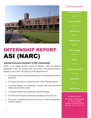 1
INTERNSHIP REPORT
ASI (NARC)
Animal Sciences Institute NARC Islamabad
NARC is the biggest research council of Pakistan. There are different
departments which are working under this council. ASI (Animal Sciences
Institute is one of them. The objectives of this department are:
 To conduct research of national importance in Animal Health and Animal
Production.
 To manage and supervise research activities of the different programs.
 To develop linkages for collaborative research with other institutions
within and outside the country.
 To organize national and international scientific meetings.
 To work with the farmers and transfer technologies to the end-users.
 To provide consultancy and advisory services to farmers/entrepreneurs
and other agencies.
ASI Research Programs
Animal Reproduction
Livestock Research
Small Ruminant
Wildlife & Poultry
Dairy Technology
NRLDP
Aqua Culture & Fisheries
Animal Health
Animal Nutrition
Animal
Nutrition
dff
ff
SUBMITTED BY
M. Fakhar-e-Alam Kulyar
M. Farrasat Ullah
(Islamia University BWP)
Reg. No. AS-174, AS-175
 