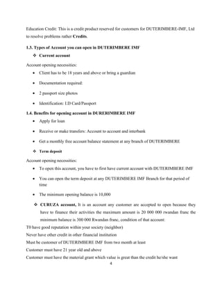 Education Credit: This is a credit product reserved for customers for DUTERIMBERE-IMF, Ltd
to resolve problems rather Credits.
1.3. Types of Account you can open in DUTERIMBERE IMF
 Current account
Account opening necessities:
• Client has to be 18 years and above or bring a guardian
• Documentation required:
• 2 passport size photos
• Identification: I.D Card/Passport
1.4. Benefits for opening account in DURERIMBERE IMF
• Apply for loan
• Receive or make transfers: Account to account and interbank
• Get a monthly free account balance statement at any branch of DUTERIMBERE
 Term deposit
Account opening necessities:
• To open this account, you have to first have current account with DUTERIMBERE IMF
• You can open the term deposit at any DUTERIMBERE IMF Branch for that period of
time
• The minimum opening balance is 10,000
 CURUZA account, It is an account any customer are accepted to open because they
have to finance their activities the maximum amount is 20 000 000 rwandan franc the
minimum balance is 300 000 Rwandan franc, condition of that account:
T0 have good reputation within your society (neighbor)
Never have other credit in other financial institution
Must be customer of DUTERIMBERE IMF from two month at least
Customer must have 21 year old and above
Customer must have the material grant which value is great than the credit he/she want
4
 
