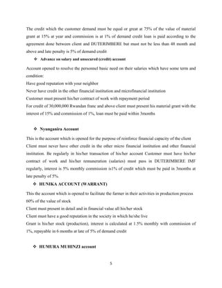 The credit which the customer demand must be equal or great at 75% of the value of material
grant at 15% at year and commission is at 1% of demand credit loan is paid according to the
agreement done between client and DUTERIMBERE but must not be less than 48 month and
above and late penalty is 5% of demand credit
 Advance on salary and unsecured (credit) account
Account opened to resolve the personnel basic need on their salaries which have some term and
condition:
Have good reputation with your neighbor
Never have credit in the other financial institution and microfinancial institution
Customer must present his/her contract of work with repayment period
For credit of 30,000,000 Rwandan franc and above client must present his material grant with the
interest of 15% and commission of 1%, loan must be paid within 3months
 Nyunganira Account
This is the account which is opened for the purpose of reinforce financial capacity of the client
Client must never have other credit in the other micro financial institution and other financial
institution. Be regularly in his/her transaction of his/her account Customer must have his/her
contract of work and his/her remuneration (salaries) must pass in DUTERIMBERE IMF
regularly, interest is 5% monthly commission is1% of credit which must be paid in 3months at
late penalty of 5%.
 HUNIKA ACCOUNT (WARRANT)
This the account which is opened to facilitate the farmer in their activities in production process
60% of the value of stock
Client must present in detail and in financial value all his/her stock
Client must have a good reputation in the society in which he/she live
Grant is his/her stock (production), interest is calculated at 1.5% monthly with commission of
1%, repayable in 6 months at late of 5% of demand credit
 HUMURA MUHINZI account
5
 