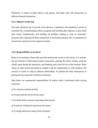 Definition: A cashier (a bank teller) is any person, who deals with cash transactions in
different financial institutions.
2.2.1. Objective of the task
The main objectives are to provide with relevance a qualitative and quantitative service to
customers by: communicating to them, accepting and recording their deposits, to give client
their money (withdrawals), and handling all problems relating to cash on customers’
accounts, then, reporting all those transactions to the branch manager who is coordinator of
all activities carried out in her respective branch.
2.2.2. Responsibilities as an intern
Refer to its meaning; a bank teller provides professional service to the clients, it is includes
but not limited to: Performing accurate transactions, greeting the client, smiling, using the
client's name during the transaction, and thanking each client for his or her business. Refer
clients to other branch personnel as needed. Look for opportunities to refer products and
services to clients in order to enhance relationships. To perform the basic transactions of
paying and receiving cash to and from customers.
Here below are summarized responsibilities of cashier which I performed while serving
customers:
a) To welcome customer politely
b) To ask client the service he/she wants
c) To check client’s account using finger print system.
d) To process withdrawal transactions for clients
e) To accept and receive money from customers
14
 