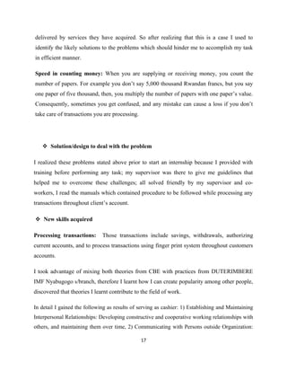 delivered by services they have acquired. So after realizing that this is a case I used to
identify the likely solutions to the problems which should hinder me to accomplish my task
in efficient manner.
Speed in counting money: When you are supplying or receiving money, you count the
number of papers. For example you don’t say 5,000 thousand Rwandan francs, but you say
one paper of five thousand, then, you multiply the number of papers with one paper’s value.
Consequently, sometimes you get confused, and any mistake can cause a loss if you don’t
take care of transactions you are processing.
 Solution/design to deal with the problem
I realized these problems stated above prior to start an internship because I provided with
training before performing any task; my supervisor was there to give me guidelines that
helped me to overcome these challenges; all solved friendly by my supervisor and co-
workers, I read the manuals which contained procedure to be followed while processing any
transactions throughout client’s account.
 New skills acquired
Processing transactions: Those transactions include savings, withdrawals, authorizing
current accounts, and to process transactions using finger print system throughout customers
accounts.
I took advantage of mixing both theories from CBE with practices from DUTERIMBERE
IMF Nyabugogo s/branch, therefore I learnt how I can create popularity among other people,
discovered that theories I learnt contribute to the field of work.
In detail I gained the following as results of serving as cashier: 1) Establishing and Maintaining
Interpersonal Relationships: Developing constructive and cooperative working relationships with
others, and maintaining them over time, 2) Communicating with Persons outside Organization:
17
 