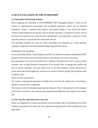 4. SELF EVALUATION OF THE INTERNSHIP
4.1 Expectation of Internship Position
Before applying for internship in DUTERIMBERE IMF Nyabugogo branch, I based on my
interest of specialization (accounting) and considered operations carried out by financial
institutions: Firstly, I expected both negative and positive things. I was scared that follow
workers would undermine me but they did not do that. Secondly, I expected to at least visit all
divisions in the period of six weeks but later realized that it was impossible. I expected to meet
some the software we had learnt from school but I did not.
The internship equipped me with new skills, knowledge and experience in a more practical
concept to complement the theoretical knowledge acquired from school.
Expectation of my internship
On my internship, Really, I had intended to perform my industrial training in Duterimbere IMF,
because I want to know how the theories learnt in class during are used in work place.
My expectations were to get more skills how to withdraw and deposit the client’s money on their
accounts, how to check historical transactions of an account. How to manage the conflict and
how to receive customers with care. Know how to use their electronic system, learn how to
verify documents of loan applicants, learn how to socialize with new people, Put in practice what
I studied in class.
Those are other expectations:
The internee expected the placement to enable him to test the life outside class, from being a
student to a person who is employed.
The internee went for internship expecting how things are done in the practical world compared
to the theory he learnt in class and also gain practical knowledge that will prepare for me future
jobs.
4.2 The ways the expectations have been met
Intern was integrated in working environment which the bank staffs as big different from other
working environment, the intern has ever experienced understood the duties performed by the
bank staffs.
27
 