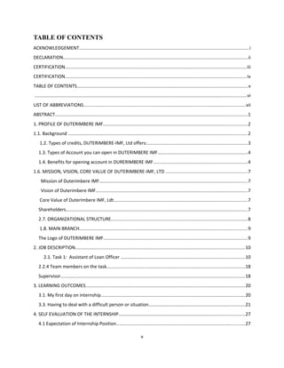 TABLE OF CONTENTS
ACKNOWLEDGEMENT...................................................................................................................................i
DECLARATION..............................................................................................................................................ii
CERTIFICATION............................................................................................................................................iii
CERTIFICATION............................................................................................................................................iv
TABLE OF CONTENTS...................................................................................................................................v
...................................................................................................................................................................vi
LIST OF ABBREVIATIONS.............................................................................................................................vii
ABSTRACT....................................................................................................................................................1
1. PROFILE OF DUTERIMBERE IMF...............................................................................................................2
1.1. Background ..........................................................................................................................................2
1.2. Types of credits, DUTERIMBERE-IMF, Ltd offers:.............................................................................3
1.3. Types of Account you can open in DUTERIMBERE IMF.....................................................................4
1.4. Benefits for opening account in DURERIMBERE IMF........................................................................4
1.6. MISSION, VISION, CORE VALUE OF DUTERIMBERE-IMF, LTD ...............................................................7
Mission of Duterimbere IMF..................................................................................................................7
Vision of Duterimbere IMF.....................................................................................................................7
Core Value of Duterimbere IMF, Ldt.......................................................................................................7
Shareholders............................................................................................................................................7
2.7. ORGANIZATIONAL STRUCTURE.........................................................................................................8
1.8. MAIN BRANCH.................................................................................................................................9
The Logo of DUTERIMBERE IMF...............................................................................................................9
2. JOB DESCRIPTION..................................................................................................................................10
2.1. Task 1: Assistant of Loan Officer ...............................................................................................10
2.2.4 Team members on the task..........................................................................................................18
Supervisor..............................................................................................................................................18
3. LEARNING OUTCOMES...........................................................................................................................20
3.1. My first day on internship...............................................................................................................20
3.3. Having to deal with a difficult person or situation..........................................................................21
4. SELF EVALUATION OF THE INTERNSHIP.................................................................................................27
4.1 Expectation of Internship Position...................................................................................................27
v
 