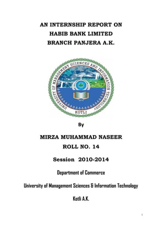 i
AN INTERNSHIP REPORT ON
HABIB BANK LIMITED
BRANCH PANJERA A.K.
BByy
MIRZA MUHAMMAD NASEER
ROLL NO. 14
Session 2010-2014
Department of Commerce
University of Management Sciences & Information Technology
Kotli A.K.
 