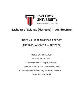 Bachelor of Science (Honours) in Architecture
INTERNSHIP TRAINING & REPORT
[ARC2615, ARC2613 & ARC2622]
Name: Chia Cheng Wei
Student ID: 0322091
Company Name: Jongkit Architect
Supervisor: Ar Rosalind, Jimmy Teh, June
Attached period: 2nd January 2017 – 3rd March 2017
Tutor: Dr. Salvi Tamil
 