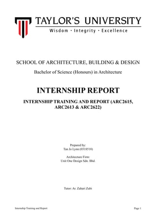 SCHOOL OF ARCHITECTURE, BUILDING & DESIGN
Bachelor of Science (Honours) in Architecture
INTERNSHIP REPORT
INTERNSHIP TRAINING AND REPORT (ARC2615,
ARC2613 & ARC2622)
Prepared by:
Tan Jo Lynn (0318518)
Architecture Firm:
Unit One Design Sdn. Bhd.
Tutor: Ar. Zahari Zubi
Internship Training and Report Page !1
 