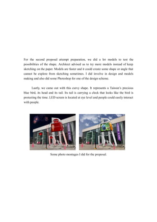 For the second proposal attempt preparation, we did a lot models to test the
possibilities of the shape. Architect advised us to try more models instead of keep
sketching on the paper. Models are faster and it could create some shape or angle that
cannot be explore from sketching sometimes. I did involve in design and models
making and also did some Photoshop for one of the design scheme.
Lastly, we came out with this curvy shape. It represents a Taiwan’s precious
blue bird, its head and its tail. Its tail is carrying a clock that looks like the bird is
protecting the time. LED screen is located at eye level and people could easily interact
with people.
Some photo montages I did for the proposal.
 