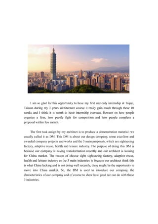 I am so glad for this opportunity to have my first and only internship at Taipei,
Taiwan during my 3 years architecture course. I really gain much through these 10
weeks and I think it is worth to have internship overseas. Beware on how people
organize a firm, how people fight for competition and how people complete a
proposal within few month.
The first task assign by my architect is to produce a demonstration material; we
usually called it as DM. This DM is about our design company, some excellent and
awarded company projects and works and the 3 main proposals, which are sightseeing
factory, adaptive reuse, health and leisure industry. The purpose of doing this DM is
because our company is having transformation recently and our architect is looking
for China market. The reason of choose sight sightseeing factory, adaptive reuse,
health and leisure industry as the 3 main industries is because our architect think this
is what China lacking and is not doing well recently, these might be the opportunity to
move into China market. So, the DM is used to introduce our company, the
characteristics of our company and of course to show how good we can do with these
3 industries.
 