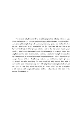 For my own task, I was involved in sightseeing factory industry. I have no idea
about this industry, so a lots of research and case studies to support the proposal later.
A success sightseeing factory will have many interesting spaces and maybe attractive
outlook. Sightseeing factory emphasizes on the experience and the interaction
between the brands itself or product with the visitors. But for current situation, our
architect wanted us to focus more on the business models as the China market will
emphasis and pay more attention on the economic benefits for example how much is
the cost of constructing this industry or is this industry earn money instead of the
design. Because of this, I faced many problems and mistakes during the process.
Although I am doing something far from my current stage and far form what I
supposed to learn in this internship, but I still felt grateful on doing this task as I got
the chance to know about how to use architecture to earn money and how to complete
a full proposal with design and business models. I believe this is what most of the
designs firm looking for.
 