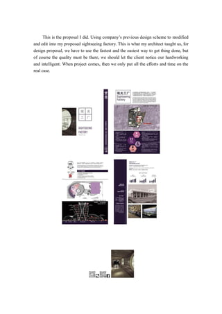 This is the proposal I did. Using company’s previous design scheme to modified
and edit into my proposed sightseeing factory. This is what my architect taught us, for
design proposal, we have to use the fastest and the easiest way to get thing done, but
of course the quality must be there, we should let the client notice our hardworking
and intelligent. When project comes, then we only put all the efforts and time on the
real case.
 
