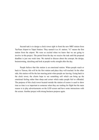 Second task is to design a clock tower right in front the new MRT station from
TaoYuan Airport to Taipei Station. They named it as A1 station; “A” means the first
station from the airport. We were so excited when we knew that we are going to
involve in this project. The period from the day we receive the task until the proposal
deadline is just one week time. We started to discuss about the concept, the design,
brainstorming, sketching and look at people works straight after the day.
People believe that this station is an emotional station. When people reach or
back to Taiwan, this will be the first station and place they will reached. In the other
side, this station will be the last meeting point when people are leaving. Going back to
the clock tower, the clients hope to see something soft which can bring up the
emotional feeling rather than sharp and corner which make people feel so offended.
The purpose of this clock tower located outside the station of course is used to show
time as time is so important to someone when they are rushing for flight but the main
reason is to play advertisements on the LED screen and have some interactions with
the screen. Another project with strong business purpose again.
 