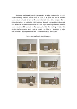 During the deadline day, we noticed that there are a lots of details like the clock
is sponsored by someone, so the clock is fixed to be look like this or the LED
advertisement screen is for eye level, its not suitable to place at the top place that we
did not know from the beginning. Additional, our design is mostly focus on the people
with the tower, but what required from the client is just want to gain money from the
advertisements and focus more on the screen. After this first meet up, I realize that,
architecture has no value when it meets “money”, the thing they want from us is just
our “creativity”. Feeling appreciate that I was beware on this in this stage.
Some conceptual models we have done.
 