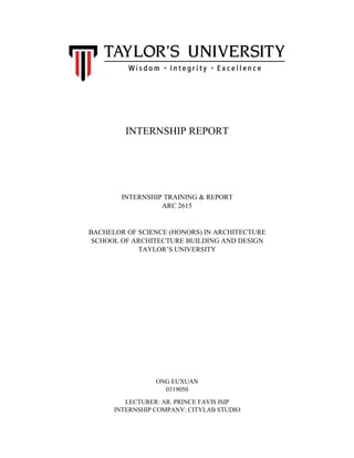 INTERNSHIP REPORT
INTERNSHIP TRAINING & REPORT
ARC 2615
BACHELOR OF SCIENCE (HONORS) IN ARCHITECTURE
SCHOOL OF ARCHITECTURE BUILDING AND DESIGN
TAYLOR’S UNIVERSITY
ONG EUXUAN
0319050
LECTURER: AR. PRINCE FAVIS ISIP
INTERNSHIP COMPANY: CITYLAB STUDIO
 