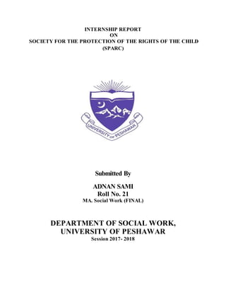 INTERNSHIP REPORT
ON
SOCIETY FOR THE PROTECTION OF THE RIGHTS OF THE CHILD
(SPARC)
Submitted By
ADNAN SAMI
Roll No. 21
MA. Social Work (FINAL)
DEPARTMENT OF SOCIAL WORK,
UNIVERSITY OF PESHAWAR
Session 2017- 2018
 