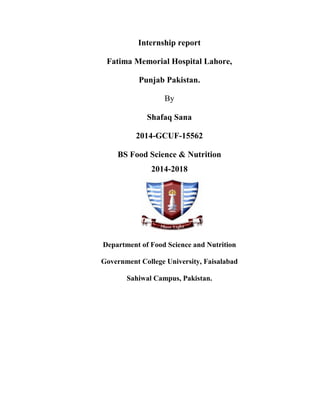 Internship report
Fatima Memorial Hospital Lahore,
Punjab Pakistan.
By
Shafaq Sana
2014-GCUF-15562
BS Food Science & Nutrition
2014-2018
Department of Food Science and Nutrition
Government College University, Faisalabad
Sahiwal Campus, Pakistan.
 